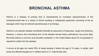 BRONCHIAL ASTHMA
Asthma is a disease of airways that is characterised by increased responsiveness of the
tracheobronchial tree to a variety of stimuli resulting in widespread spasmodic narrowing of the air
passages which may be relieved spontaneously or by therapy.
Asthma is an episodic disease manifested clinically by paroxysms of dyspnoea, cough and wheezing.
However, a severe and unremitting form of the disease termed status asthmaticus may prove fatal.
Bronchial asthma is common and prevalent worldwide; in the United States about 4% of population is
reported to suffer from this disease.
It occurs at all ages but nearly 50% of cases develop it before the age of 10 years. In adults, both
sexes are affected equally but in children there is 2:1 male female ratio.
 
