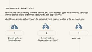 ETIOPATHOGENESIS AND TYPES:
Based on the stimuli initiating bronchial asthma, two broad etiologic types are traditionally described:
extrinsic (allergic, atopic) and intrinsic (idiosyncratic, non-atopic) asthma.
A third type is a mixed pattern in which the features do not fit clearly into either of the two main types.
1 2
Intrinsic asthma.
(idiosyncratic, non-atopic)
Extrinsic asthma .
(atopic, allergic)
3
Mixed type.
 