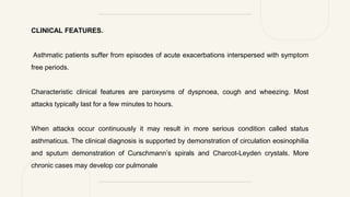 CLINICAL FEATURES.
Asthmatic patients suffer from episodes of acute exacerbations interspersed with symptom
free periods.
Characteristic clinical features are paroxysms of dyspnoea, cough and wheezing. Most
attacks typically last for a few minutes to hours.
When attacks occur continuously it may result in more serious condition called status
asthmaticus. The clinical diagnosis is supported by demonstration of circulation eosinophilia
and sputum demonstration of Curschmann’s spirals and Charcot-Leyden crystals. More
chronic cases may develop cor pulmonale
 