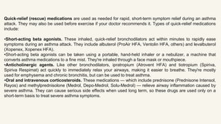 Quick-relief (rescue) medications are used as needed for rapid, short-term symptom relief during an asthma
attack. They may also be used before exercise if your doctor recommends it. Types of quick-relief medications
include:
•Short-acting beta agonists. These inhaled, quick-relief bronchodilators act within minutes to rapidly ease
symptoms during an asthma attack. They include albuterol (ProAir HFA, Ventolin HFA, others) and levalbuterol
(Xopenex, Xopenex HFA).
•Short-acting beta agonists can be taken using a portable, hand-held inhaler or a nebulizer, a machine that
converts asthma medications to a fine mist. They're inhaled through a face mask or mouthpiece.
•Anticholinergic agents. Like other bronchodilators, ipratropium (Atrovent HFA) and tiotropium (Spiriva,
Spiriva Respimat) act quickly to immediately relax your airways, making it easier to breathe. They're mostly
used for emphysema and chronic bronchitis, but can be used to treat asthma.
•Oral and intravenous corticosteroids. These medications — which include prednisone (Prednisone Intensol,
Rayos) and methylprednisolone (Medrol, Depo-Medrol, Solu-Medrol) — relieve airway inflammation caused by
severe asthma. They can cause serious side effects when used long term, so these drugs are used only on a
short-term basis to treat severe asthma symptoms.
 