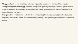 Allergy medications may help if your asthma is triggered or worsened by allergies. These include:
•Allergy shots (immunotherapy). Over time, allergy shots gradually reduce your immune system reaction
to specific allergens. You generally receive shots once a week for a few months, then once a month for a
period of three to five years.
•Biologics. These medications — which include omalizumab (Xolair), mepolizumab (Nucala), dupilumab
(Dupixent), reslizumab (Cinqair) and benralizumab (Fasenra) — are specifically for people who have severe
asthma.
 