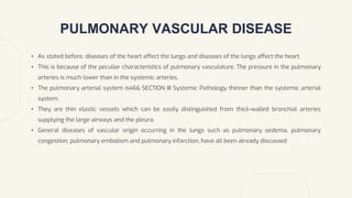 PULMONARY VASCULAR DISEASE
• As stated before, diseases of the heart affect the lungs and diseases of the lungs affect the heart.
• This is because of the peculiar characteristics of pulmonary vasculature. The pressure in the pulmonary
arteries is much lower than in the systemic arteries.
• The pulmonary arterial system is466 SECTION III Systemic Pathology thinner than the systemic arterial
system.
• They are thin elastic vessels which can be easily distinguished from thick-walled bronchial arteries
supplying the large airways and the pleura.
• General diseases of vascular origin occurring in the lungs such as pulmonary oedema, pulmonary
congestion, pulmonary embolism and pulmonary infarction, have all been already discussed
 