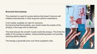 Bronchial thermoplasty
This treatment is used for severe asthma that doesn't improve with
inhaled corticosteroids or other long-term asthma medications.
It isn't widely available nor right for everyone.
During bronchial thermoplasty, your doctor heats the insides of the
airways in the lungs with an electrode.
The heat reduces the smooth muscle inside the airways. This limits the
ability of the airways to tighten, making breathing easier and possibly
reducing asthma attacks.
The therapy is generally done over three outpatient visits.
 