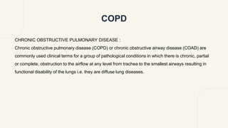 COPD
CHRONIC OBSTRUCTIVE PULMONARY DISEASE :
Chronic obstructive pulmonary disease (COPD) or chronic obstructive airway disease (COAD) are
commonly used clinical terms for a group of pathological conditions in which there is chronic, partial
or complete, obstruction to the airflow at any level from trachea to the smallest airways resulting in
functional disability of the lungs i.e. they are diffuse lung diseases.
 