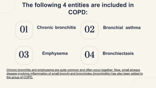 03
01 02
04
The following 4 entities are included in
COPD:
Chronic bronchitis Bronchial asthma
Emphysema Bronchiectasis
Chronic bronchitis and emphysema are quite common and often occur together. Now, small airways
disease involving inflammation of small bronchi and bronchioles (bronchiolitis) has also been added to
the group of COPD.
 