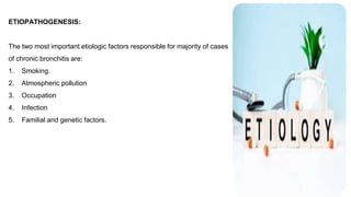 ETIOPATHOGENESIS:
The two most important etiologic factors responsible for majority of cases
of chronic bronchitis are:
1. Smoking.
2. Atmospheric pollution
3. Occupation
4. Infection
5. Familial and genetic factors.
 