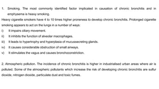 1. Smoking. The most commonly identified factor implicated in causation of chronic bronchitis and in
emphysema is heavy smoking.
Heavy cigarette smokers have 4 to 10 times higher proneness to develop chronic bronchitis. Prolonged cigarette
smoking appears to act on the lungs in a number of ways:
i) It impairs ciliary movement.
ii) It inhibits the function of alveolar macrophages.
iii) It leads to hypertrophy and hyperplasia of mucussecreting glands.
iv) It causes considerable obstruction of small airways.
v) It stimulates the vagus and causes bronchoconstriction.
2. Atmospheric pollution. The incidence of chronic bronchitis is higher in industrialised urban areas where air is
polluted. Some of the atmospheric pollutants which increase the risk of developing chronic bronchitis are sulfur
dioxide, nitrogen dioxide, particulate dust and toxic fumes.
 