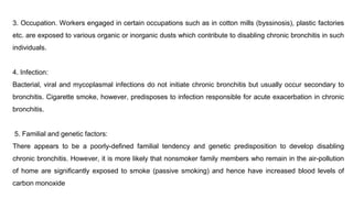 3. Occupation. Workers engaged in certain occupations such as in cotton mills (byssinosis), plastic factories
etc. are exposed to various organic or inorganic dusts which contribute to disabling chronic bronchitis in such
individuals.
4. Infection:
Bacterial, viral and mycoplasmal infections do not initiate chronic bronchitis but usually occur secondary to
bronchitis. Cigarette smoke, however, predisposes to infection responsible for acute exacerbation in chronic
bronchitis.
5. Familial and genetic factors:
There appears to be a poorly-defined familial tendency and genetic predisposition to develop disabling
chronic bronchitis. However, it is more likely that nonsmoker family members who remain in the air-pollution
of home are significantly exposed to smoke (passive smoking) and hence have increased blood levels of
carbon monoxide
 