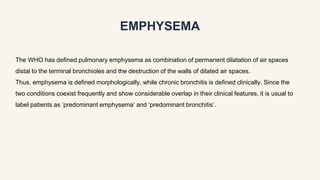 EMPHYSEMA
The WHO has defined pulmonary emphysema as combination of permanent dilatation of air spaces
distal to the terminal bronchioles and the destruction of the walls of dilated air spaces.
Thus, emphysema is defined morphologically, while chronic bronchitis is defined clinically. Since the
two conditions coexist frequently and show considerable overlap in their clinical features, it is usual to
label patients as ‘predominant emphysema’ and ‘predominant bronchitis’.
 