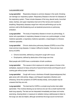 Lung specialist script

Lung specialist:       Respiratory disease is common disease in the world. Smoking
can damage our respiratory system. Respiratory Disease is the term for diseases of
the respiratory system. These include diseases of the lung, pleural cavity, bronchial
tubes, trachea, and upper respiratory tract and of the nerves and muscles of
breathing. Respiratory diseases range from mild and self-limiting such as the
common cold to life-threatening such as bacterial pneumonia or pulmonary
embolism.

Lung specialist:       The study of respiratory disease is known as pulmonology. A
doctor who specializes in respiratory disease is known as a pulmonologist, a chest
medicine specialist, a respiratory medicine specialist, a respirologist or a thoracic
medicine specialist.

Lung specialist:       Chronic obstructive pulmonary disease (COPD) is one of the
most common lung diseases. It makes it difficult to breathe. There are two main
forms of COPD:

       Chronic bronchitis, defined by a long-term cough with mucus
       Emphysema, defined by destruction of the lungs over time

Most people with COPD have a combination of both conditions

Lung specialist:       The causes is form exposure to certain gases or fumes in the
workplace, exposure to heavy amounts of second-hand smoke and frequent use of
cooking gas without proper ventilation.

Lung specialist:       Cough with mucus, shortness of breath (dyspneadyspnea) that
gets worse with mild activity, fatigue, and frequent respiratory infections and
wheezing. Since the symptoms of COPD develop slowly, some people may be
unaware that they are sick.

Lung specialist:       The best test for COPD is a simple lung function test called
spirometer. This involves blowing out as hard as one can into a small machine that
tests lung capacity. The test can be interpreted immediately and does not involve
exercising, drawing blood, or exposure to radiation.Using a stethoscope to listen to
the lungs can also be helpful, although sometimes the lungs sound normal even
 