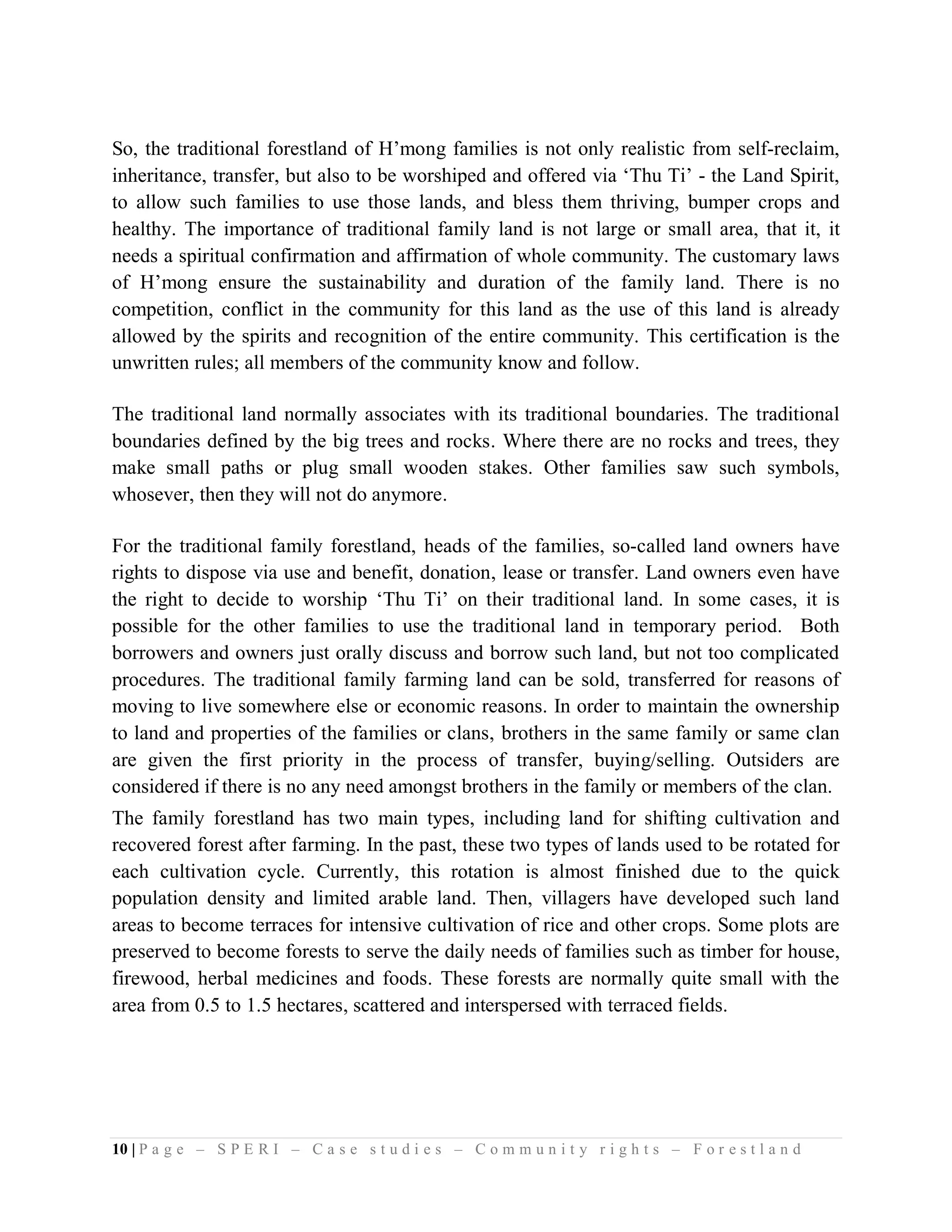 So, the traditional forestland of H’mong families is not only realistic from self-reclaim,
inheritance, transfer, but also to be worshiped and offered via ‘Thu Ti’ - the Land Spirit,
to allow such families to use those lands, and bless them thriving, bumper crops and
healthy. The importance of traditional family land is not large or small area, that it, it
needs a spiritual confirmation and affirmation of whole community. The customary laws
of H’mong ensure the sustainability and duration of the family land. There is no
competition, conflict in the community for this land as the use of this land is already
allowed by the spirits and recognition of the entire community. This certification is the
unwritten rules; all members of the community know and follow.

The traditional land normally associates with its traditional boundaries. The traditional
boundaries defined by the big trees and rocks. Where there are no rocks and trees, they
make small paths or plug small wooden stakes. Other families saw such symbols,
whosever, then they will not do anymore.

For the traditional family forestland, heads of the families, so-called land owners have
rights to dispose via use and benefit, donation, lease or transfer. Land owners even have
the right to decide to worship ‘Thu Ti’ on their traditional land. In some cases, it is
possible for the other families to use the traditional land in temporary period. Both
borrowers and owners just orally discuss and borrow such land, but not too complicated
procedures. The traditional family farming land can be sold, transferred for reasons of
moving to live somewhere else or economic reasons. In order to maintain the ownership
to land and properties of the families or clans, brothers in the same family or same clan
are given the first priority in the process of transfer, buying/selling. Outsiders are
considered if there is no any need amongst brothers in the family or members of the clan.
The family forestland has two main types, including land for shifting cultivation and
recovered forest after farming. In the past, these two types of lands used to be rotated for
each cultivation cycle. Currently, this rotation is almost finished due to the quick
population density and limited arable land. Then, villagers have developed such land
areas to become terraces for intensive cultivation of rice and other crops. Some plots are
preserved to become forests to serve the daily needs of families such as timber for house,
firewood, herbal medicines and foods. These forests are normally quite small with the
area from 0.5 to 1.5 hectares, scattered and interspersed with terraced fields.




10 | P a g e – S P E R I – C a s e s t u d i e s – C o m m u n i t y r i g h t s – F o r e s t l a n d
 
