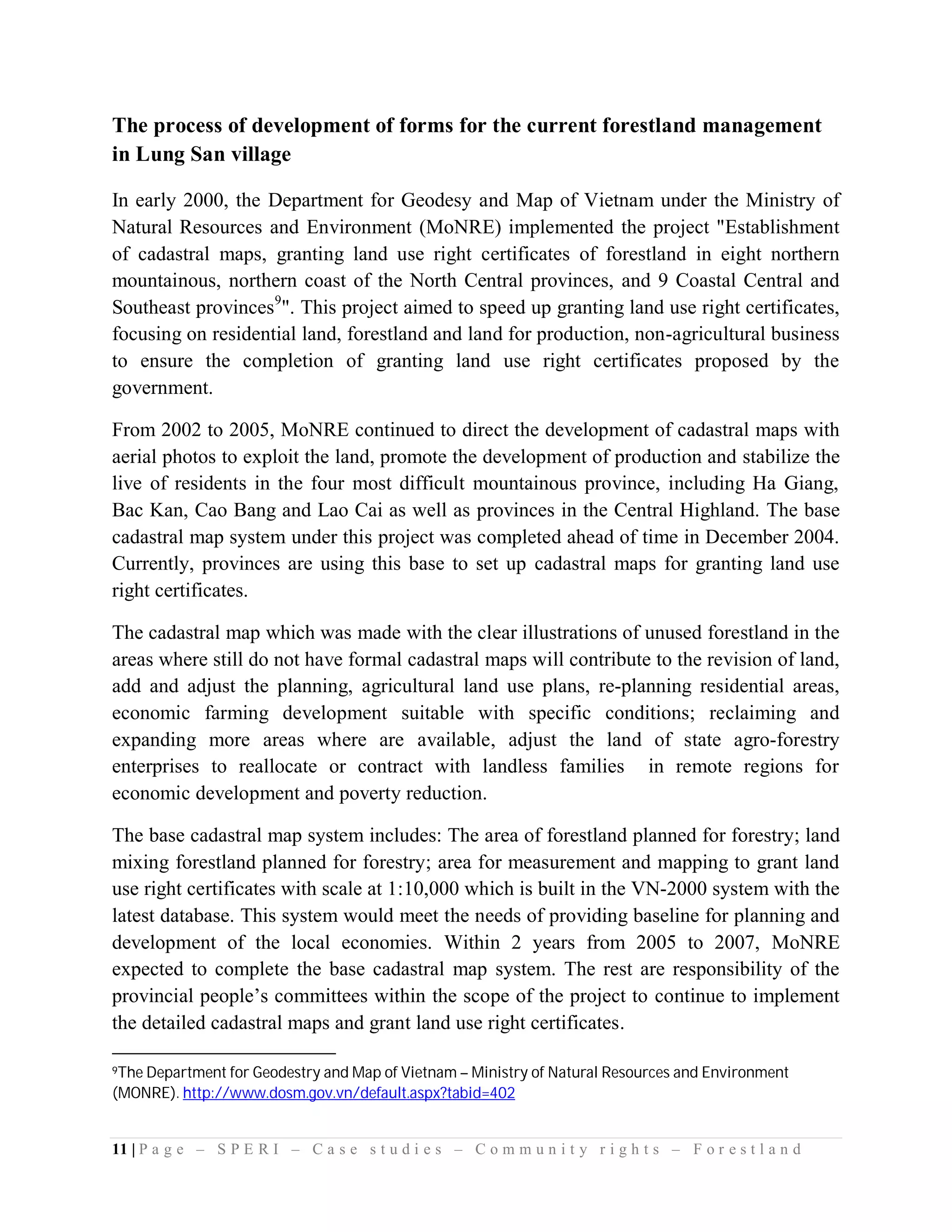 The process of development of forms for the current forestland management
in Lung San village

In early 2000, the Department for Geodesy and Map of Vietnam under the Ministry of
Natural Resources and Environment (MoNRE) implemented the project "Establishment
of cadastral maps, granting land use right certificates of forestland in eight northern
mountainous, northern coast of the North Central provinces, and 9 Coastal Central and
Southeast provinces9". This project aimed to speed up granting land use right certificates,
focusing on residential land, forestland and land for production, non-agricultural business
to ensure the completion of granting land use right certificates proposed by the
government.

From 2002 to 2005, MoNRE continued to direct the development of cadastral maps with
aerial photos to exploit the land, promote the development of production and stabilize the
live of residents in the four most difficult mountainous province, including Ha Giang,
Bac Kan, Cao Bang and Lao Cai as well as provinces in the Central Highland. The base
cadastral map system under this project was completed ahead of time in December 2004.
Currently, provinces are using this base to set up cadastral maps for granting land use
right certificates.

The cadastral map which was made with the clear illustrations of unused forestland in the
areas where still do not have formal cadastral maps will contribute to the revision of land,
add and adjust the planning, agricultural land use plans, re-planning residential areas,
economic farming development suitable with specific conditions; reclaiming and
expanding more areas where are available, adjust the land of state agro-forestry
enterprises to reallocate or contract with landless families in remote regions for
economic development and poverty reduction.

The base cadastral map system includes: The area of forestland planned for forestry; land
mixing forestland planned for forestry; area for measurement and mapping to grant land
use right certificates with scale at 1:10,000 which is built in the VN-2000 system with the
latest database. This system would meet the needs of providing baseline for planning and
development of the local economies. Within 2 years from 2005 to 2007, MoNRE
expected to complete the base cadastral map system. The rest are responsibility of the
provincial people’s committees within the scope of the project to continue to implement
the detailed cadastral maps and grant land use right certificates.

9TheDepartment for Geodestry and Map of Vietnam – Ministry of Natural Resources and Environment
(MONRE). http://www.dosm.gov.vn/default.aspx?tabid=402


11 | P a g e – S P E R I – C a s e s t u d i e s – C o m m u n i t y r i g h t s – F o r e s t l a n d
 