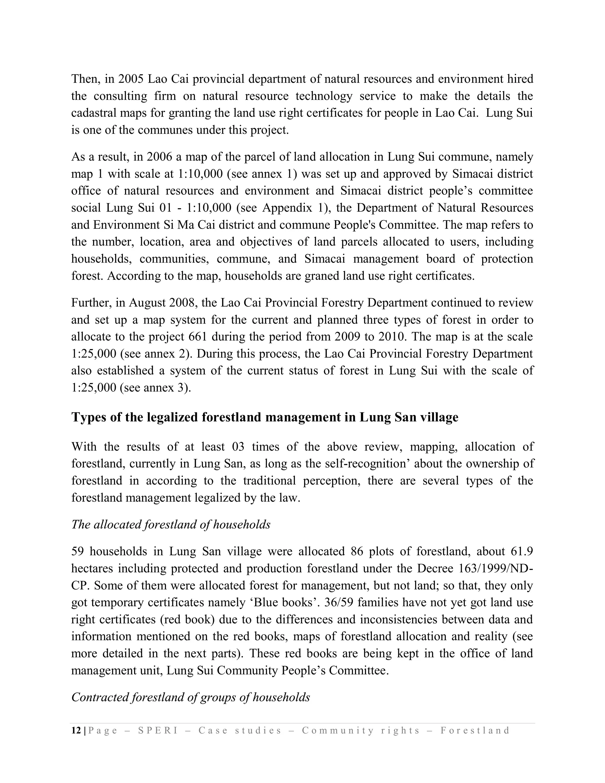 Then, in 2005 Lao Cai provincial department of natural resources and environment hired
the consulting firm on natural resource technology service to make the details the
cadastral maps for granting the land use right certificates for people in Lao Cai. Lung Sui
is one of the communes under this project.

As a result, in 2006 a map of the parcel of land allocation in Lung Sui commune, namely
map 1 with scale at 1:10,000 (see annex 1) was set up and approved by Simacai district
office of natural resources and environment and Simacai district people’s committee
social Lung Sui 01 - 1:10,000 (see Appendix 1), the Department of Natural Resources
and Environment Si Ma Cai district and commune People's Committee. The map refers to
the number, location, area and objectives of land parcels allocated to users, including
households, communities, commune, and Simacai management board of protection
forest. According to the map, households are graned land use right certificates.

Further, in August 2008, the Lao Cai Provincial Forestry Department continued to review
and set up a map system for the current and planned three types of forest in order to
allocate to the project 661 during the period from 2009 to 2010. The map is at the scale
1:25,000 (see annex 2). During this process, the Lao Cai Provincial Forestry Department
also established a system of the current status of forest in Lung Sui with the scale of
1:25,000 (see annex 3).

Types of the legalized forestland management in Lung San village

With the results of at least 03 times of the above review, mapping, allocation of
forestland, currently in Lung San, as long as the self-recognition’ about the ownership of
forestland in according to the traditional perception, there are several types of the
forestland management legalized by the law.

The allocated forestland of households

59 households in Lung San village were allocated 86 plots of forestland, about 61.9
hectares including protected and production forestland under the Decree 163/1999/ND-
CP. Some of them were allocated forest for management, but not land; so that, they only
got temporary certificates namely ‘Blue books’. 36/59 families have not yet got land use
right certificates (red book) due to the differences and inconsistencies between data and
information mentioned on the red books, maps of forestland allocation and reality (see
more detailed in the next parts). These red books are being kept in the office of land
management unit, Lung Sui Community People’s Committee.

Contracted forestland of groups of households

12 | P a g e – S P E R I – C a s e s t u d i e s – C o m m u n i t y r i g h t s – F o r e s t l a n d
 