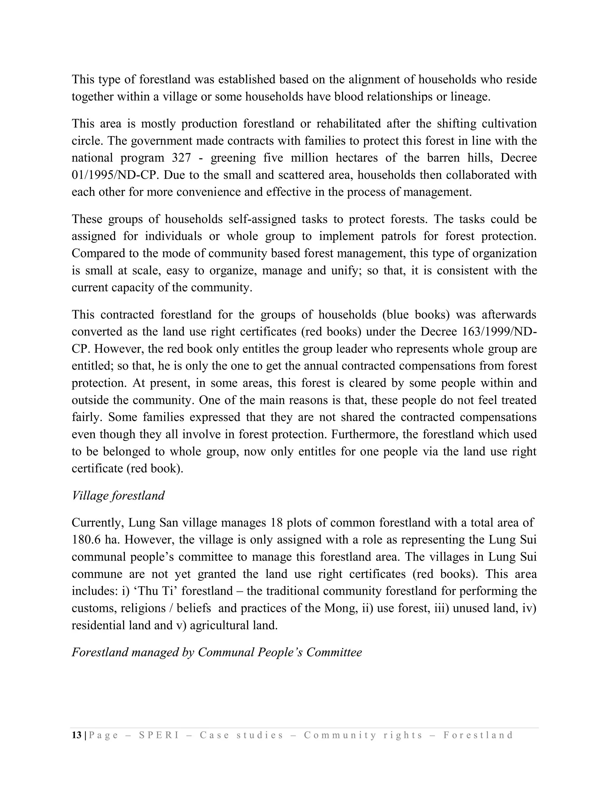 This type of forestland was established based on the alignment of households who reside
together within a village or some households have blood relationships or lineage.

This area is mostly production forestland or rehabilitated after the shifting cultivation
circle. The government made contracts with families to protect this forest in line with the
national program 327 - greening five million hectares of the barren hills, Decree
01/1995/ND-CP. Due to the small and scattered area, households then collaborated with
each other for more convenience and effective in the process of management.

These groups of households self-assigned tasks to protect forests. The tasks could be
assigned for individuals or whole group to implement patrols for forest protection.
Compared to the mode of community based forest management, this type of organization
is small at scale, easy to organize, manage and unify; so that, it is consistent with the
current capacity of the community.

This contracted forestland for the groups of households (blue books) was afterwards
converted as the land use right certificates (red books) under the Decree 163/1999/ND-
CP. However, the red book only entitles the group leader who represents whole group are
entitled; so that, he is only the one to get the annual contracted compensations from forest
protection. At present, in some areas, this forest is cleared by some people within and
outside the community. One of the main reasons is that, these people do not feel treated
fairly. Some families expressed that they are not shared the contracted compensations
even though they all involve in forest protection. Furthermore, the forestland which used
to be belonged to whole group, now only entitles for one people via the land use right
certificate (red book).

Village forestland

Currently, Lung San village manages 18 plots of common forestland with a total area of
180.6 ha. However, the village is only assigned with a role as representing the Lung Sui
communal people’s committee to manage this forestland area. The villages in Lung Sui
commune are not yet granted the land use right certificates (red books). This area
includes: i) ‘Thu Ti’ forestland – the traditional community forestland for performing the
customs, religions / beliefs and practices of the Mong, ii) use forest, iii) unused land, iv)
residential land and v) agricultural land.

Forestland managed by Communal People’s Committee




13 | P a g e – S P E R I – C a s e s t u d i e s – C o m m u n i t y r i g h t s – F o r e s t l a n d
 