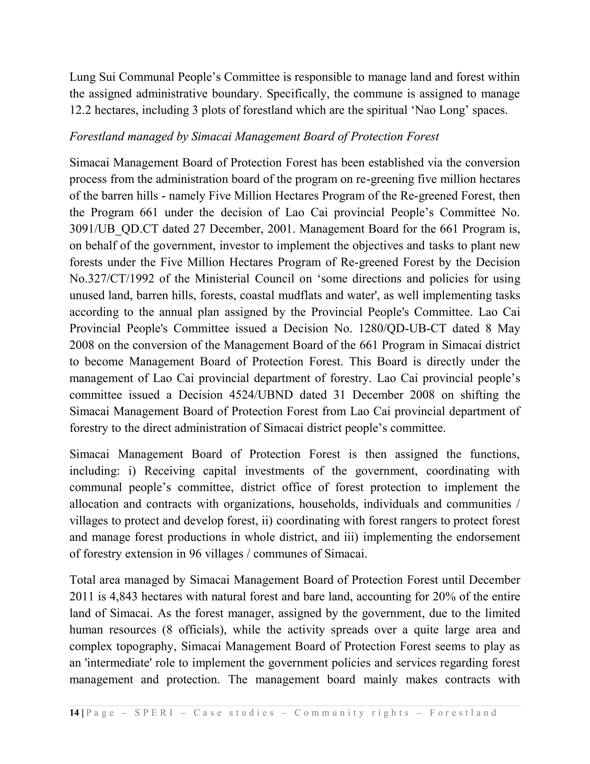 Lung Sui Communal People’s Committee is responsible to manage land and forest within
the assigned administrative boundary. Specifically, the commune is assigned to manage
12.2 hectares, including 3 plots of forestland which are the spiritual ‘Nao Long’ spaces.

Forestland managed by Simacai Management Board of Protection Forest

Simacai Management Board of Protection Forest has been established via the conversion
process from the administration board of the program on re-greening five million hectares
of the barren hills - namely Five Million Hectares Program of the Re-greened Forest, then
the Program 661 under the decision of Lao Cai provincial People’s Committee No.
3091/UB_QD.CT dated 27 December, 2001. Management Board for the 661 Program is,
on behalf of the government, investor to implement the objectives and tasks to plant new
forests under the Five Million Hectares Program of Re-greened Forest by the Decision
No.327/CT/1992 of the Ministerial Council on ‘some directions and policies for using
unused land, barren hills, forests, coastal mudflats and water', as well implementing tasks
according to the annual plan assigned by the Provincial People's Committee. Lao Cai
Provincial People's Committee issued a Decision No. 1280/QD-UB-CT dated 8 May
2008 on the conversion of the Management Board of the 661 Program in Simacai district
to become Management Board of Protection Forest. This Board is directly under the
management of Lao Cai provincial department of forestry. Lao Cai provincial people’s
committee issued a Decision 4524/UBND dated 31 December 2008 on shifting the
Simacai Management Board of Protection Forest from Lao Cai provincial department of
forestry to the direct administration of Simacai district people’s committee.

Simacai Management Board of Protection Forest is then assigned the functions,
including: i) Receiving capital investments of the government, coordinating with
communal people’s committee, district office of forest protection to implement the
allocation and contracts with organizations, households, individuals and communities /
villages to protect and develop forest, ii) coordinating with forest rangers to protect forest
and manage forest productions in whole district, and iii) implementing the endorsement
of forestry extension in 96 villages / communes of Simacai.

Total area managed by Simacai Management Board of Protection Forest until December
2011 is 4,843 hectares with natural forest and bare land, accounting for 20% of the entire
land of Simacai. As the forest manager, assigned by the government, due to the limited
human resources (8 officials), while the activity spreads over a quite large area and
complex topography, Simacai Management Board of Protection Forest seems to play as
an 'intermediate' role to implement the government policies and services regarding forest
management and protection. The management board mainly makes contracts with

14 | P a g e – S P E R I – C a s e s t u d i e s – C o m m u n i t y r i g h t s – F o r e s t l a n d
 