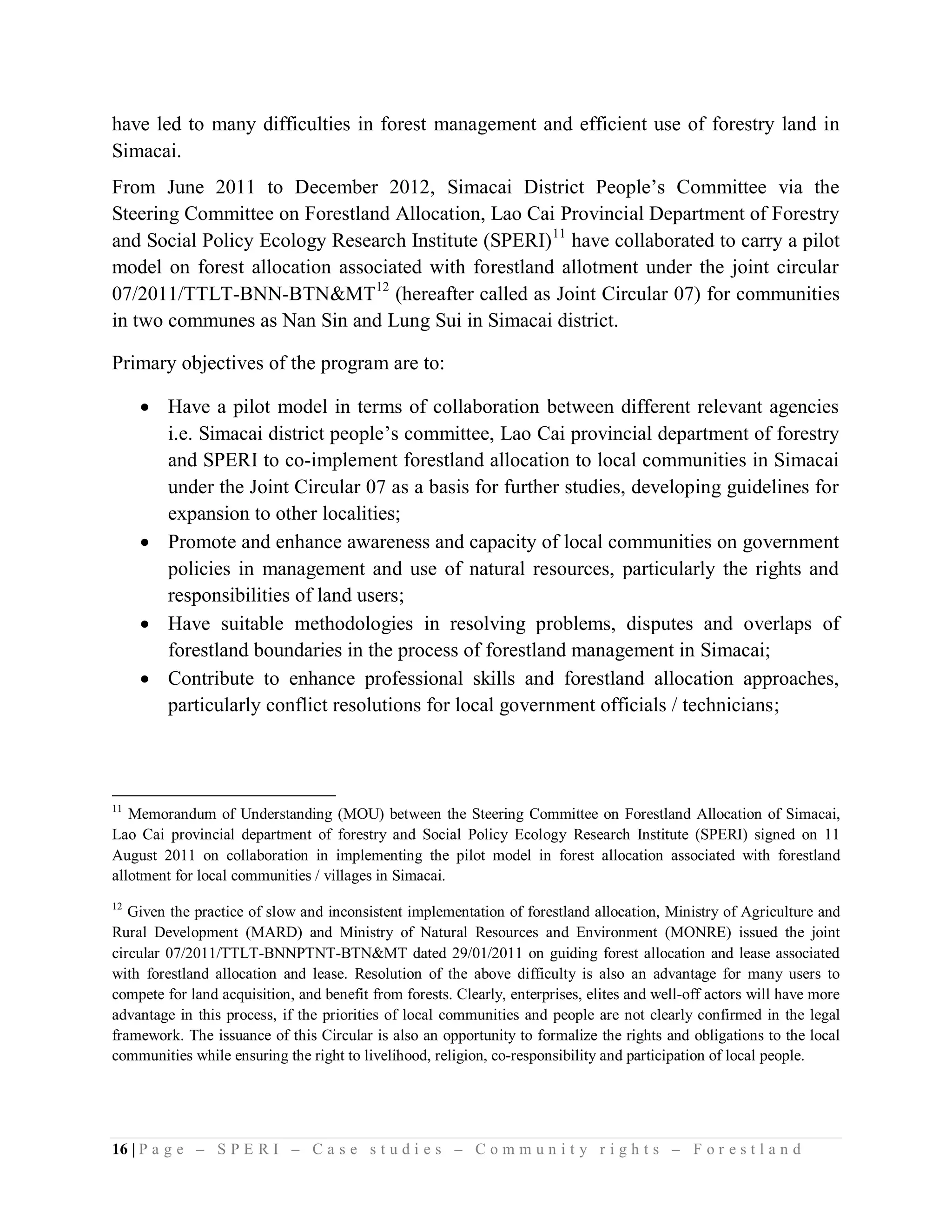 have led to many difficulties in forest management and efficient use of forestry land in
Simacai.
From June 2011 to December 2012, Simacai District People’s Committee via the
Steering Committee on Forestland Allocation, Lao Cai Provincial Department of Forestry
and Social Policy Ecology Research Institute (SPERI) 11 have collaborated to carry a pilot
model on forest allocation associated with forestland allotment under the joint circular
07/2011/TTLT-BNN-BTN&MT12 (hereafter called as Joint Circular 07) for communities
in two communes as Nan Sin and Lung Sui in Simacai district.

Primary objectives of the program are to:

      Have a pilot model in terms of collaboration between different relevant agencies
       i.e. Simacai district people’s committee, Lao Cai provincial department of forestry
       and SPERI to co-implement forestland allocation to local communities in Simacai
       under the Joint Circular 07 as a basis for further studies, developing guidelines for
       expansion to other localities;
      Promote and enhance awareness and capacity of local communities on government
       policies in management and use of natural resources, particularly the rights and
       responsibilities of land users;
      Have suitable methodologies in resolving problems, disputes and overlaps of
       forestland boundaries in the process of forestland management in Simacai;
      Contribute to enhance professional skills and forestland allocation approaches,
       particularly conflict resolutions for local government officials / technicians;



11
   Memorandum of Understanding (MOU) between the Steering Committee on Forestland Allocation of Simacai,
Lao Cai provincial department of forestry and Social Policy Ecology Research Institute (SPERI) signed on 11
August 2011 on collaboration in implementing the pilot model in forest allocation associated with forestland
allotment for local communities / villages in Simacai.
12
   Given the practice of slow and inconsistent implementation of forestland allocation, Ministry of Agriculture and
Rural Development (MARD) and Ministry of Natural Resources and Environment (MONRE) issued the joint
circular 07/2011/TTLT-BNNPTNT-BTN&MT dated 29/01/2011 on guiding forest allocation and lease associated
with forestland allocation and lease. Resolution of the above difficulty is also an advantage for many users to
compete for land acquisition, and benefit from forests. Clearly, enterprises, elites and well-off actors will have more
advantage in this process, if the priorities of local communities and people are not clearly confirmed in the legal
framework. The issuance of this Circular is also an opportunity to formalize the rights and obligations to the local
communities while ensuring the right to livelihood, religion, co-responsibility and participation of local people.




16 | P a g e – S P E R I – C a s e s t u d i e s – C o m m u n i t y r i g h t s – F o r e s t l a n d
 