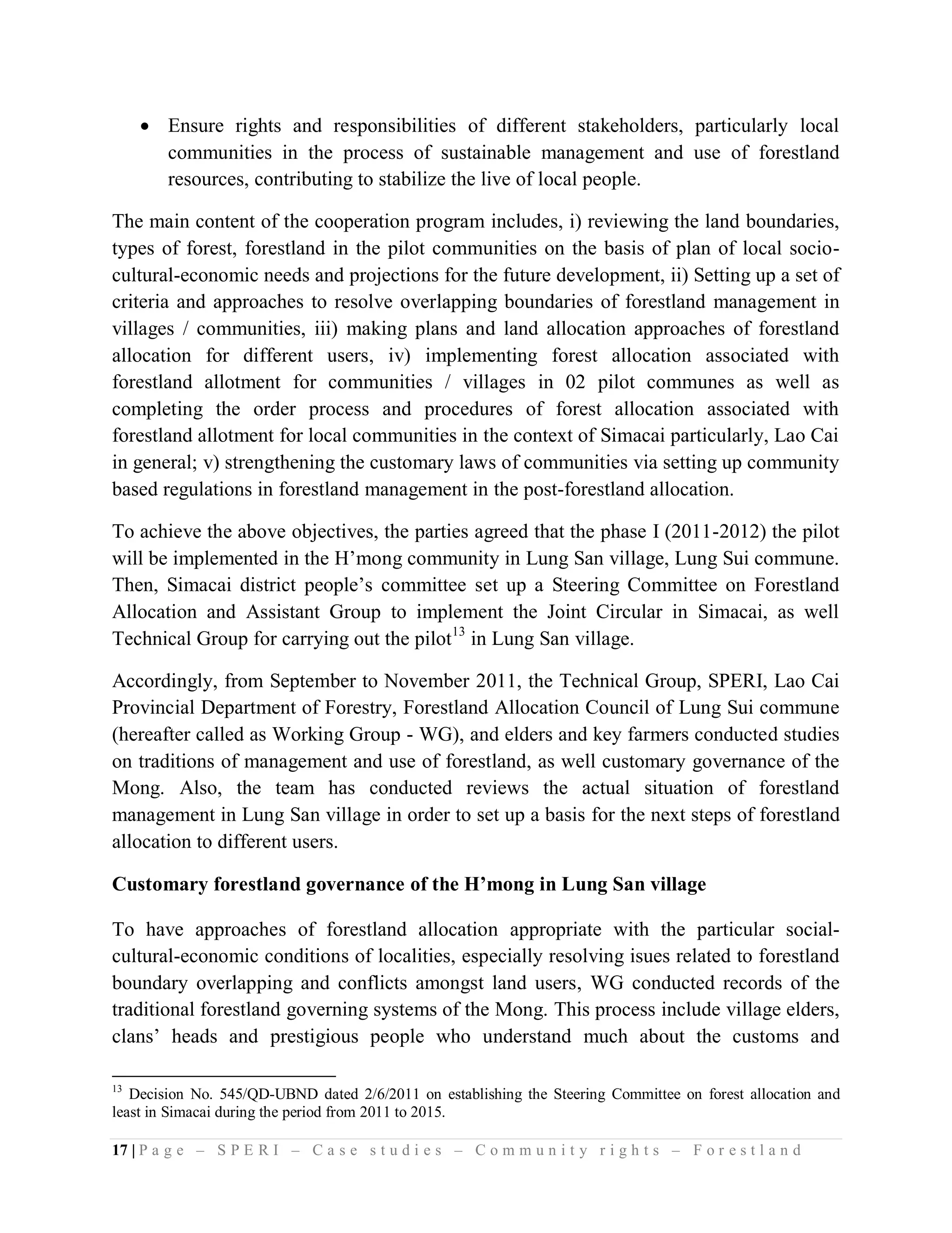  Ensure rights and responsibilities of different stakeholders, particularly local
       communities in the process of sustainable management and use of forestland
       resources, contributing to stabilize the live of local people.

The main content of the cooperation program includes, i) reviewing the land boundaries,
types of forest, forestland in the pilot communities on the basis of plan of local socio-
cultural-economic needs and projections for the future development, ii) Setting up a set of
criteria and approaches to resolve overlapping boundaries of forestland management in
villages / communities, iii) making plans and land allocation approaches of forestland
allocation for different users, iv) implementing forest allocation associated with
forestland allotment for communities / villages in 02 pilot communes as well as
completing the order process and procedures of forest allocation associated with
forestland allotment for local communities in the context of Simacai particularly, Lao Cai
in general; v) strengthening the customary laws of communities via setting up community
based regulations in forestland management in the post-forestland allocation.

To achieve the above objectives, the parties agreed that the phase I (2011-2012) the pilot
will be implemented in the H’mong community in Lung San village, Lung Sui commune.
Then, Simacai district people’s committee set up a Steering Committee on Forestland
Allocation and Assistant Group to implement the Joint Circular in Simacai, as well
Technical Group for carrying out the pilot13 in Lung San village.

Accordingly, from September to November 2011, the Technical Group, SPERI, Lao Cai
Provincial Department of Forestry, Forestland Allocation Council of Lung Sui commune
(hereafter called as Working Group - WG), and elders and key farmers conducted studies
on traditions of management and use of forestland, as well customary governance of the
Mong. Also, the team has conducted reviews the actual situation of forestland
management in Lung San village in order to set up a basis for the next steps of forestland
allocation to different users.

Customary forestland governance of the H’mong in Lung San village

To have approaches of forestland allocation appropriate with the particular social-
cultural-economic conditions of localities, especially resolving isues related to forestland
boundary overlapping and conflicts amongst land users, WG conducted records of the
traditional forestland governing systems of the Mong. This process include village elders,
clans’ heads and prestigious people who understand much about the customs and

13
   Decision No. 545/QD-UBND dated 2/6/2011 on establishing the Steering Committee on forest allocation and
least in Simacai during the period from 2011 to 2015.

17 | P a g e – S P E R I – C a s e s t u d i e s – C o m m u n i t y r i g h t s – F o r e s t l a n d
 