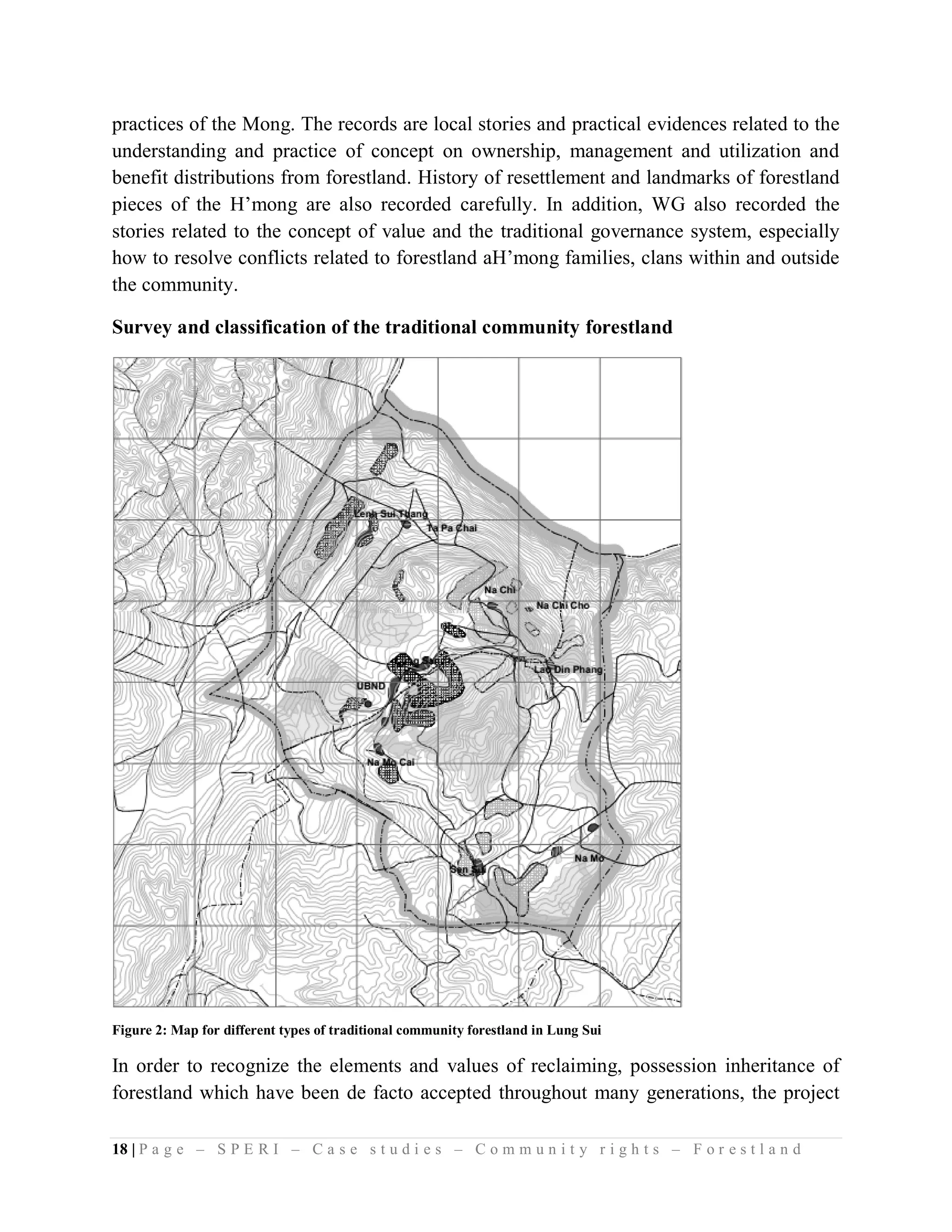 practices of the Mong. The records are local stories and practical evidences related to the
understanding and practice of concept on ownership, management and utilization and
benefit distributions from forestland. History of resettlement and landmarks of forestland
pieces of the H’mong are also recorded carefully. In addition, WG also recorded the
stories related to the concept of value and the traditional governance system, especially
how to resolve conflicts related to forestland aH’mong families, clans within and outside
the community.

Survey and classification of the traditional community forestland




Figure 2: Map for different types of traditional community forestland in Lung Sui

In order to recognize the elements and values of reclaiming, possession inheritance of
forestland which have been de facto accepted throughout many generations, the project

18 | P a g e – S P E R I – C a s e s t u d i e s – C o m m u n i t y r i g h t s – F o r e s t l a n d
 