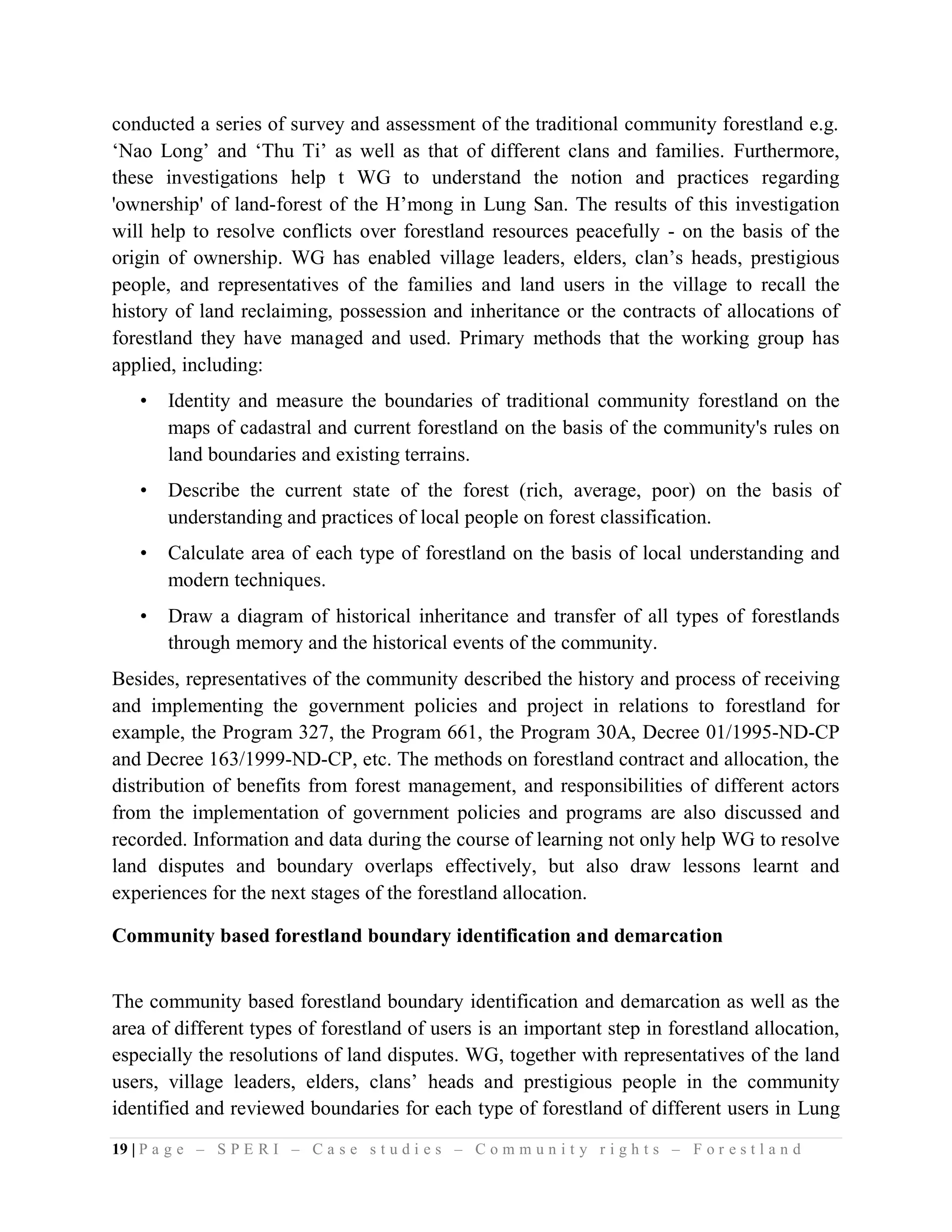 conducted a series of survey and assessment of the traditional community forestland e.g.
‘Nao Long’ and ‘Thu Ti’ as well as that of different clans and families. Furthermore,
these investigations help t WG to understand the notion and practices regarding
'ownership' of land-forest of the H’mong in Lung San. The results of this investigation
will help to resolve conflicts over forestland resources peacefully - on the basis of the
origin of ownership. WG has enabled village leaders, elders, clan’s heads, prestigious
people, and representatives of the families and land users in the village to recall the
history of land reclaiming, possession and inheritance or the contracts of allocations of
forestland they have managed and used. Primary methods that the working group has
applied, including:
    •   Identity and measure the boundaries of traditional community forestland on the
        maps of cadastral and current forestland on the basis of the community's rules on
        land boundaries and existing terrains.
    •   Describe the current state of the forest (rich, average, poor) on the basis of
        understanding and practices of local people on forest classification.
    •   Calculate area of each type of forestland on the basis of local understanding and
        modern techniques.
    •   Draw a diagram of historical inheritance and transfer of all types of forestlands
        through memory and the historical events of the community.
Besides, representatives of the community described the history and process of receiving
and implementing the government policies and project in relations to forestland for
example, the Program 327, the Program 661, the Program 30A, Decree 01/1995-ND-CP
and Decree 163/1999-ND-CP, etc. The methods on forestland contract and allocation, the
distribution of benefits from forest management, and responsibilities of different actors
from the implementation of government policies and programs are also discussed and
recorded. Information and data during the course of learning not only help WG to resolve
land disputes and boundary overlaps effectively, but also draw lessons learnt and
experiences for the next stages of the forestland allocation.

Community based forestland boundary identification and demarcation


The community based forestland boundary identification and demarcation as well as the
area of different types of forestland of users is an important step in forestland allocation,
especially the resolutions of land disputes. WG, together with representatives of the land
users, village leaders, elders, clans’ heads and prestigious people in the community
identified and reviewed boundaries for each type of forestland of different users in Lung
19 | P a g e – S P E R I – C a s e s t u d i e s – C o m m u n i t y r i g h t s – F o r e s t l a n d
 