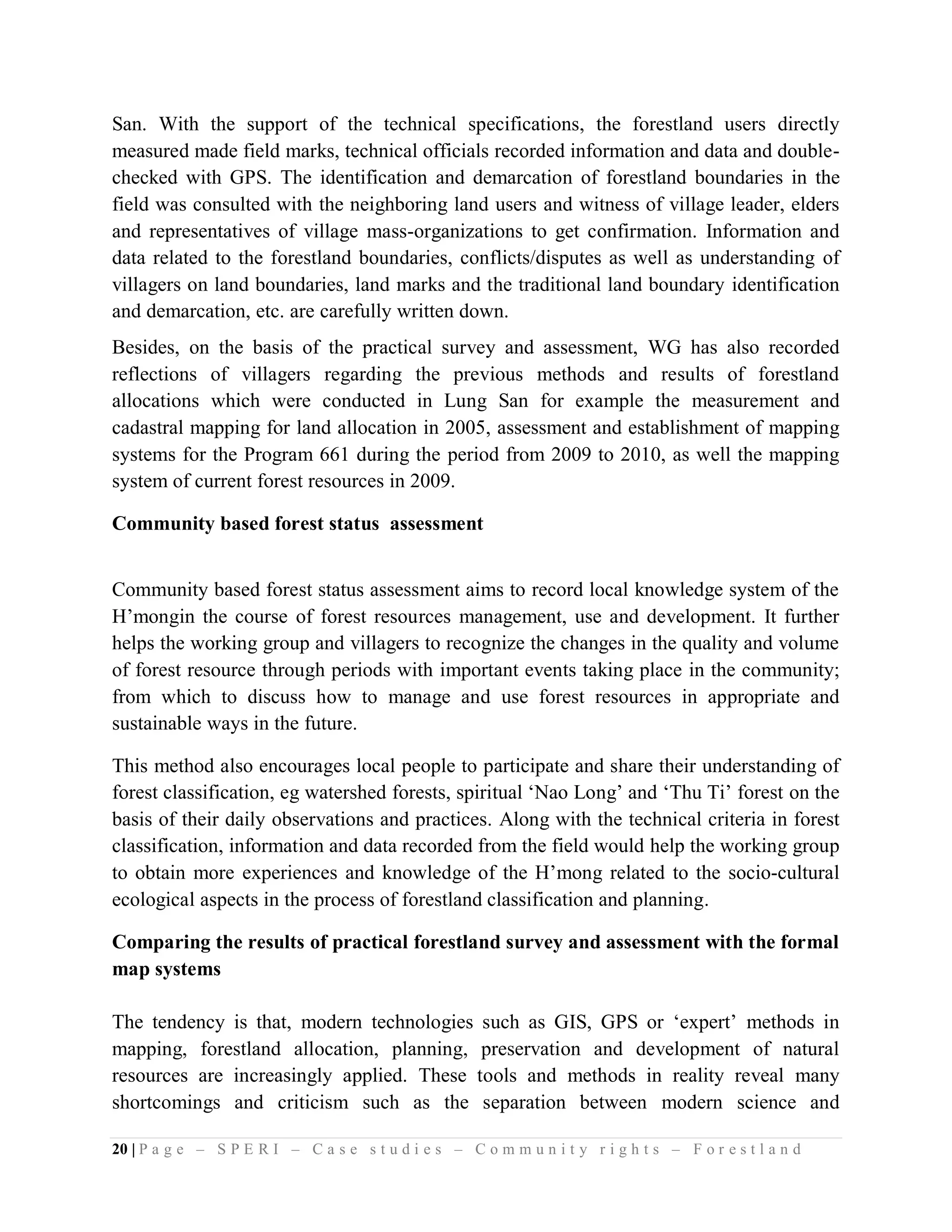 San. With the support of the technical specifications, the forestland users directly
measured made field marks, technical officials recorded information and data and double-
checked with GPS. The identification and demarcation of forestland boundaries in the
field was consulted with the neighboring land users and witness of village leader, elders
and representatives of village mass-organizations to get confirmation. Information and
data related to the forestland boundaries, conflicts/disputes as well as understanding of
villagers on land boundaries, land marks and the traditional land boundary identification
and demarcation, etc. are carefully written down.
Besides, on the basis of the practical survey and assessment, WG has also recorded
reflections of villagers regarding the previous methods and results of forestland
allocations which were conducted in Lung San for example the measurement and
cadastral mapping for land allocation in 2005, assessment and establishment of mapping
systems for the Program 661 during the period from 2009 to 2010, as well the mapping
system of current forest resources in 2009.

Community based forest status assessment


Community based forest status assessment aims to record local knowledge system of the
H’mongin the course of forest resources management, use and development. It further
helps the working group and villagers to recognize the changes in the quality and volume
of forest resource through periods with important events taking place in the community;
from which to discuss how to manage and use forest resources in appropriate and
sustainable ways in the future.

This method also encourages local people to participate and share their understanding of
forest classification, eg watershed forests, spiritual ‘Nao Long’ and ‘Thu Ti’ forest on the
basis of their daily observations and practices. Along with the technical criteria in forest
classification, information and data recorded from the field would help the working group
to obtain more experiences and knowledge of the H’mong related to the socio-cultural
ecological aspects in the process of forestland classification and planning.

Comparing the results of practical forestland survey and assessment with the formal
map systems

The tendency is that, modern technologies such as GIS, GPS or ‘expert’ methods in
mapping, forestland allocation, planning, preservation and development of natural
resources are increasingly applied. These tools and methods in reality reveal many
shortcomings and criticism such as the separation between modern science and

20 | P a g e – S P E R I – C a s e s t u d i e s – C o m m u n i t y r i g h t s – F o r e s t l a n d
 