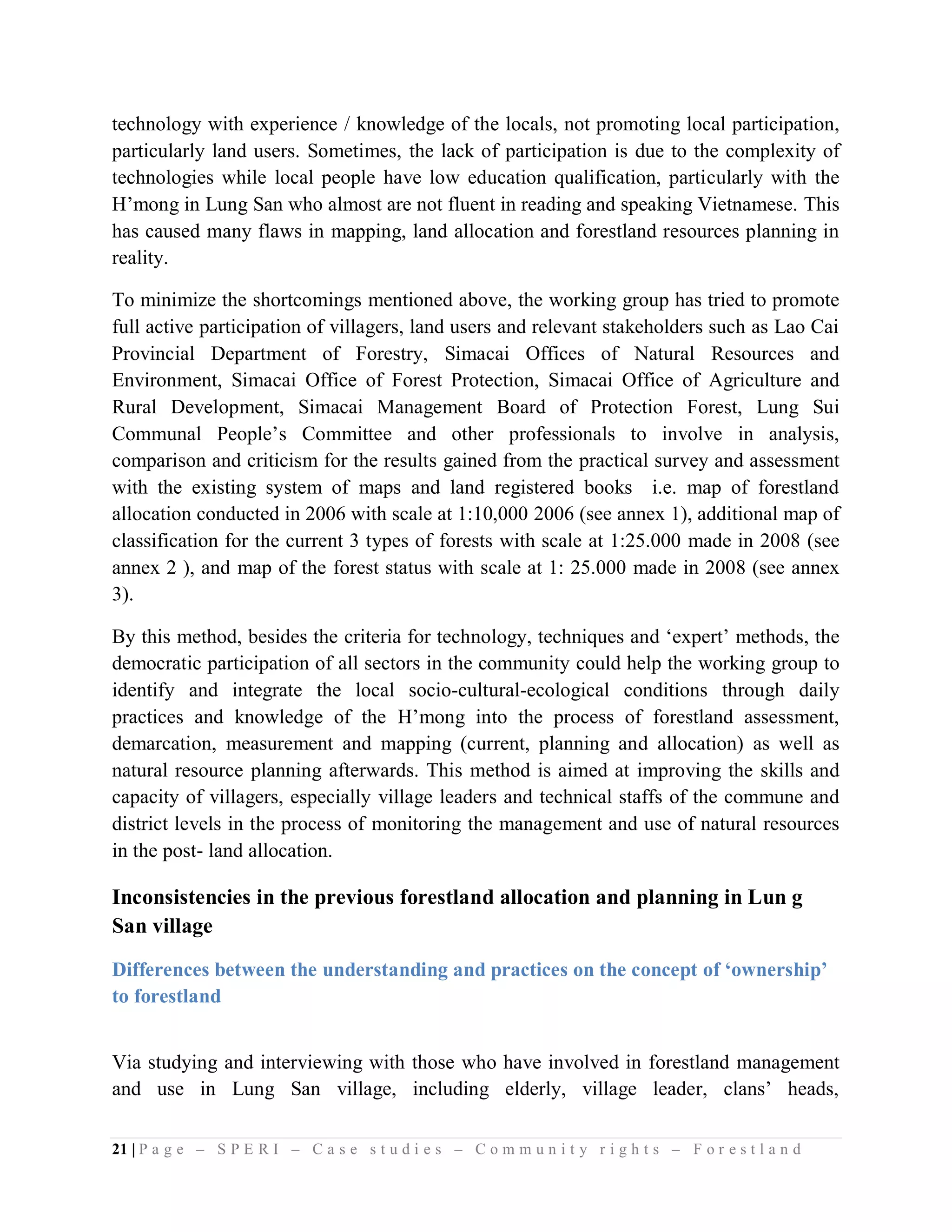 technology with experience / knowledge of the locals, not promoting local participation,
particularly land users. Sometimes, the lack of participation is due to the complexity of
technologies while local people have low education qualification, particularly with the
H’mong in Lung San who almost are not fluent in reading and speaking Vietnamese. This
has caused many flaws in mapping, land allocation and forestland resources planning in
reality.

To minimize the shortcomings mentioned above, the working group has tried to promote
full active participation of villagers, land users and relevant stakeholders such as Lao Cai
Provincial Department of Forestry, Simacai Offices of Natural Resources and
Environment, Simacai Office of Forest Protection, Simacai Office of Agriculture and
Rural Development, Simacai Management Board of Protection Forest, Lung Sui
Communal People’s Committee and other professionals to involve in analysis,
comparison and criticism for the results gained from the practical survey and assessment
with the existing system of maps and land registered books i.e. map of forestland
allocation conducted in 2006 with scale at 1:10,000 2006 (see annex 1), additional map of
classification for the current 3 types of forests with scale at 1:25.000 made in 2008 (see
annex 2 ), and map of the forest status with scale at 1: 25.000 made in 2008 (see annex
3).

By this method, besides the criteria for technology, techniques and ‘expert’ methods, the
democratic participation of all sectors in the community could help the working group to
identify and integrate the local socio-cultural-ecological conditions through daily
practices and knowledge of the H’mong into the process of forestland assessment,
demarcation, measurement and mapping (current, planning and allocation) as well as
natural resource planning afterwards. This method is aimed at improving the skills and
capacity of villagers, especially village leaders and technical staffs of the commune and
district levels in the process of monitoring the management and use of natural resources
in the post- land allocation.

Inconsistencies in the previous forestland allocation and planning in Lun g
San village

Differences between the understanding and practices on the concept of ‘ownership’
to forestland


Via studying and interviewing with those who have involved in forestland management
and use in Lung San village, including elderly, village leader, clans’ heads,

21 | P a g e – S P E R I – C a s e s t u d i e s – C o m m u n i t y r i g h t s – F o r e s t l a n d
 