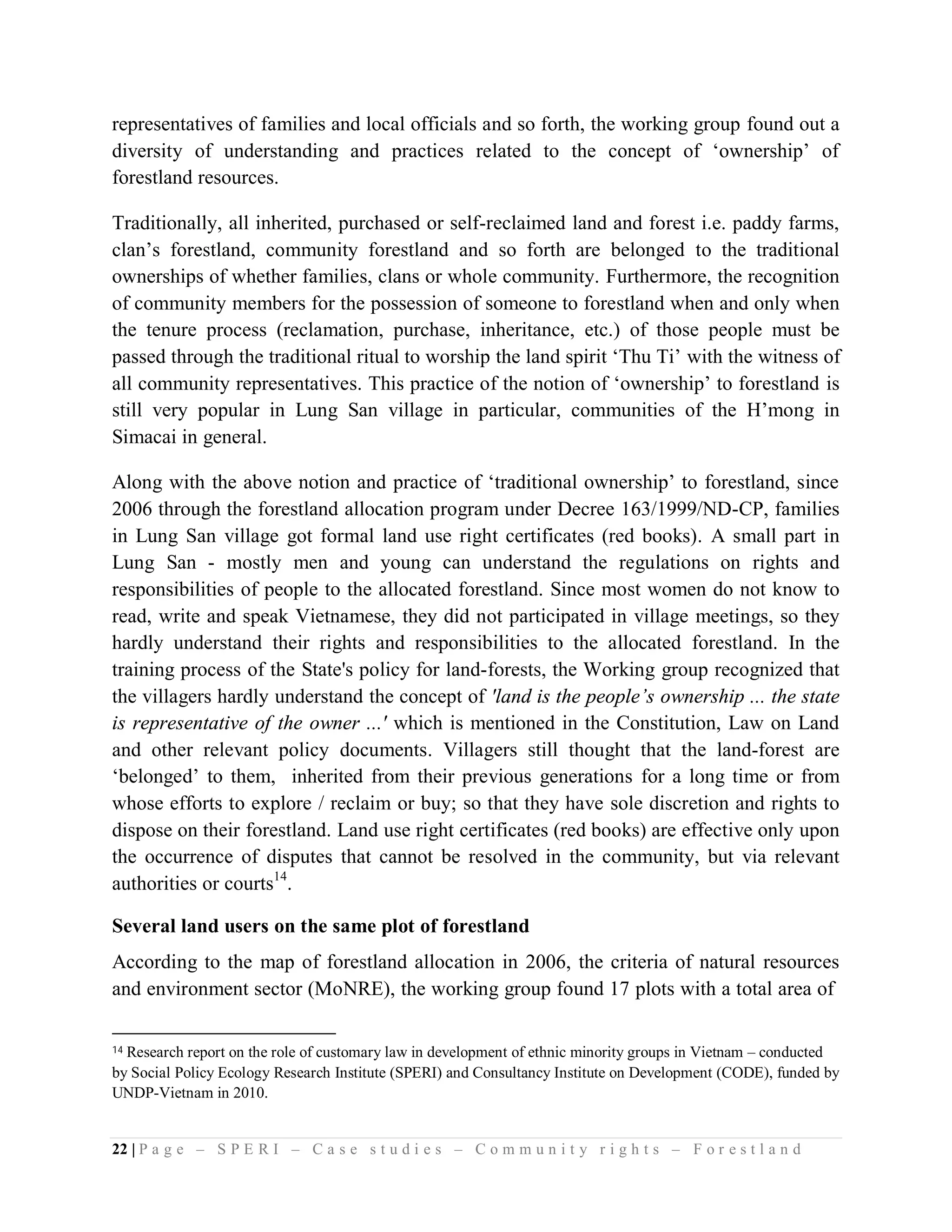 representatives of families and local officials and so forth, the working group found out a
diversity of understanding and practices related to the concept of ‘ownership’ of
forestland resources.

Traditionally, all inherited, purchased or self-reclaimed land and forest i.e. paddy farms,
clan’s forestland, community forestland and so forth are belonged to the traditional
ownerships of whether families, clans or whole community. Furthermore, the recognition
of community members for the possession of someone to forestland when and only when
the tenure process (reclamation, purchase, inheritance, etc.) of those people must be
passed through the traditional ritual to worship the land spirit ‘Thu Ti’ with the witness of
all community representatives. This practice of the notion of ‘ownership’ to forestland is
still very popular in Lung San village in particular, communities of the H’mong in
Simacai in general.

Along with the above notion and practice of ‘traditional ownership’ to forestland, since
2006 through the forestland allocation program under Decree 163/1999/ND-CP, families
in Lung San village got formal land use right certificates (red books). A small part in
Lung San - mostly men and young can understand the regulations on rights and
responsibilities of people to the allocated forestland. Since most women do not know to
read, write and speak Vietnamese, they did not participated in village meetings, so they
hardly understand their rights and responsibilities to the allocated forestland. In the
training process of the State's policy for land-forests, the Working group recognized that
the villagers hardly understand the concept of 'land is the people’s ownership ... the state
is representative of the owner ...' which is mentioned in the Constitution, Law on Land
and other relevant policy documents. Villagers still thought that the land-forest are
‘belonged’ to them, inherited from their previous generations for a long time or from
whose efforts to explore / reclaim or buy; so that they have sole discretion and rights to
dispose on their forestland. Land use right certificates (red books) are effective only upon
the occurrence of disputes that cannot be resolved in the community, but via relevant
authorities or courts14.

Several land users on the same plot of forestland
According to the map of forestland allocation in 2006, the criteria of natural resources
and environment sector (MoNRE), the working group found 17 plots with a total area of

14Research report on the role of customary law in development of ethnic minority groups in Vietnam – conducted
by Social Policy Ecology Research Institute (SPERI) and Consultancy Institute on Development (CODE), funded by
UNDP-Vietnam in 2010.


22 | P a g e – S P E R I – C a s e s t u d i e s – C o m m u n i t y r i g h t s – F o r e s t l a n d
 