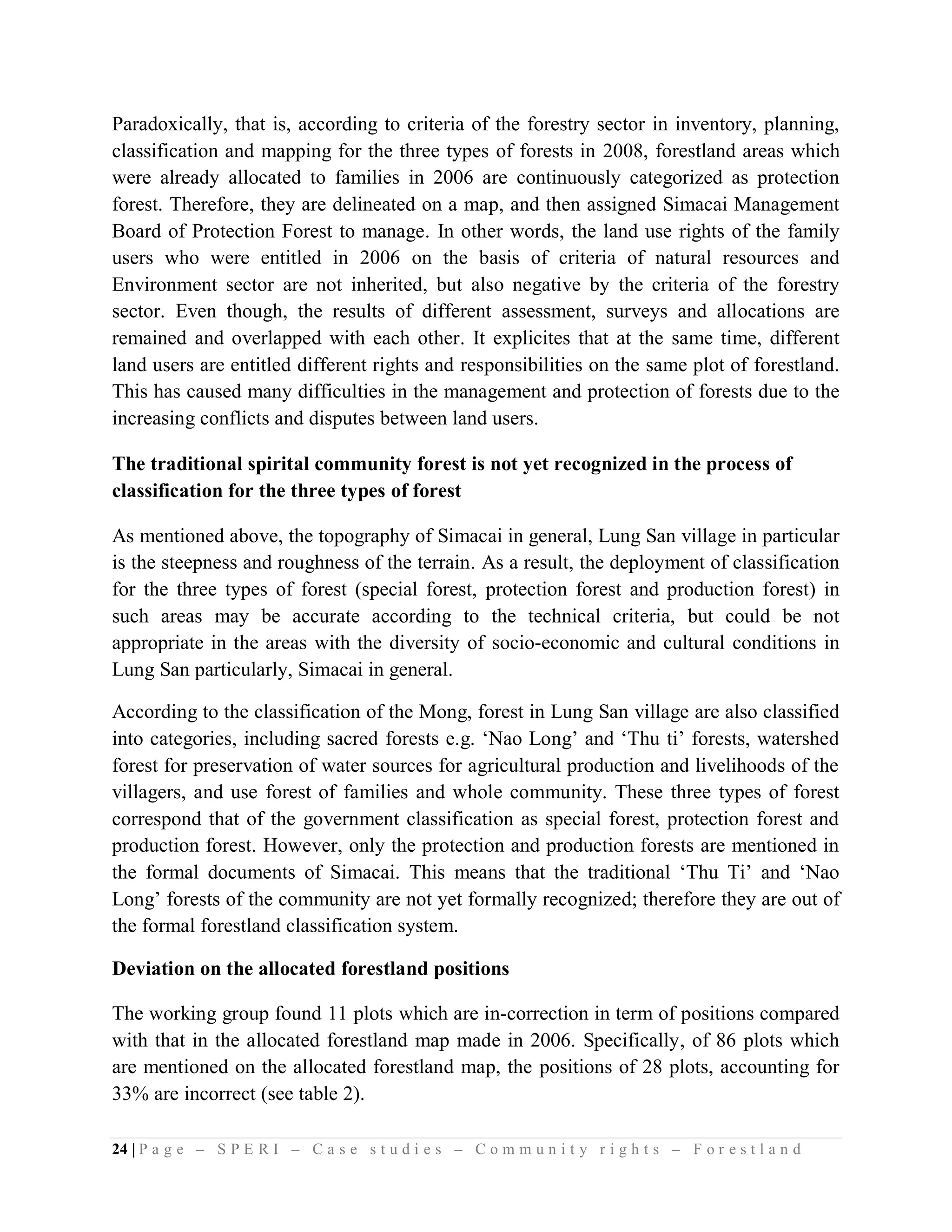 Paradoxically, that is, according to criteria of the forestry sector in inventory, planning,
classification and mapping for the three types of forests in 2008, forestland areas which
were already allocated to families in 2006 are continuously categorized as protection
forest. Therefore, they are delineated on a map, and then assigned Simacai Management
Board of Protection Forest to manage. In other words, the land use rights of the family
users who were entitled in 2006 on the basis of criteria of natural resources and
Environment sector are not inherited, but also negative by the criteria of the forestry
sector. Even though, the results of different assessment, surveys and allocations are
remained and overlapped with each other. It explicites that at the same time, different
land users are entitled different rights and responsibilities on the same plot of forestland.
This has caused many difficulties in the management and protection of forests due to the
increasing conflicts and disputes between land users.

The traditional spirital community forest is not yet recognized in the process of
classification for the three types of forest

As mentioned above, the topography of Simacai in general, Lung San village in particular
is the steepness and roughness of the terrain. As a result, the deployment of classification
for the three types of forest (special forest, protection forest and production forest) in
such areas may be accurate according to the technical criteria, but could be not
appropriate in the areas with the diversity of socio-economic and cultural conditions in
Lung San particularly, Simacai in general.

According to the classification of the Mong, forest in Lung San village are also classified
into categories, including sacred forests e.g. ‘Nao Long’ and ‘Thu ti’ forests, watershed
forest for preservation of water sources for agricultural production and livelihoods of the
villagers, and use forest of families and whole community. These three types of forest
correspond that of the government classification as special forest, protection forest and
production forest. However, only the protection and production forests are mentioned in
the formal documents of Simacai. This means that the traditional ‘Thu Ti’ and ‘Nao
Long’ forests of the community are not yet formally recognized; therefore they are out of
the formal forestland classification system.

Deviation on the allocated forestland positions

The working group found 11 plots which are in-correction in term of positions compared
with that in the allocated forestland map made in 2006. Specifically, of 86 plots which
are mentioned on the allocated forestland map, the positions of 28 plots, accounting for
33% are incorrect (see table 2).

24 | P a g e – S P E R I – C a s e s t u d i e s – C o m m u n i t y r i g h t s – F o r e s t l a n d
 