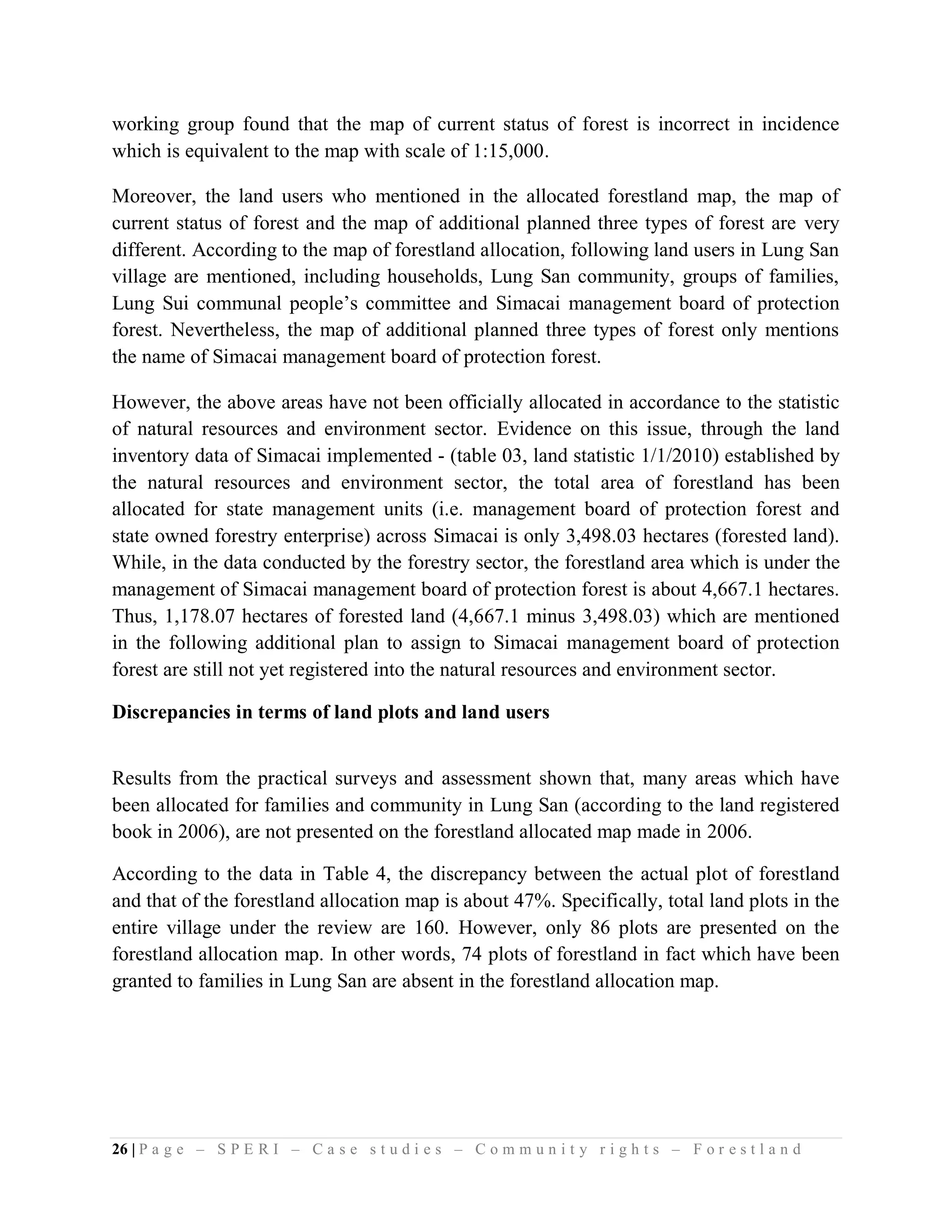 working group found that the map of current status of forest is incorrect in incidence
which is equivalent to the map with scale of 1:15,000.

Moreover, the land users who mentioned in the allocated forestland map, the map of
current status of forest and the map of additional planned three types of forest are very
different. According to the map of forestland allocation, following land users in Lung San
village are mentioned, including households, Lung San community, groups of families,
Lung Sui communal people’s committee and Simacai management board of protection
forest. Nevertheless, the map of additional planned three types of forest only mentions
the name of Simacai management board of protection forest.

However, the above areas have not been officially allocated in accordance to the statistic
of natural resources and environment sector. Evidence on this issue, through the land
inventory data of Simacai implemented - (table 03, land statistic 1/1/2010) established by
the natural resources and environment sector, the total area of forestland has been
allocated for state management units (i.e. management board of protection forest and
state owned forestry enterprise) across Simacai is only 3,498.03 hectares (forested land).
While, in the data conducted by the forestry sector, the forestland area which is under the
management of Simacai management board of protection forest is about 4,667.1 hectares.
Thus, 1,178.07 hectares of forested land (4,667.1 minus 3,498.03) which are mentioned
in the following additional plan to assign to Simacai management board of protection
forest are still not yet registered into the natural resources and environment sector.

Discrepancies in terms of land plots and land users


Results from the practical surveys and assessment shown that, many areas which have
been allocated for families and community in Lung San (according to the land registered
book in 2006), are not presented on the forestland allocated map made in 2006.

According to the data in Table 4, the discrepancy between the actual plot of forestland
and that of the forestland allocation map is about 47%. Specifically, total land plots in the
entire village under the review are 160. However, only 86 plots are presented on the
forestland allocation map. In other words, 74 plots of forestland in fact which have been
granted to families in Lung San are absent in the forestland allocation map.




26 | P a g e – S P E R I – C a s e s t u d i e s – C o m m u n i t y r i g h t s – F o r e s t l a n d
 