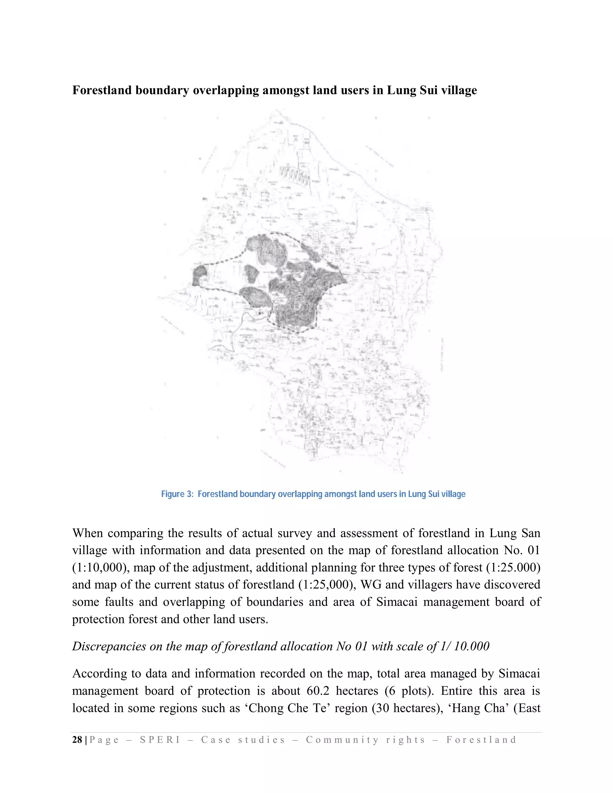 Forestland boundary overlapping amongst land users in Lung Sui village




                    Figure 3: Forestland boundary overlapping amongst land users in Lung Sui village



When comparing the results of actual survey and assessment of forestland in Lung San
village with information and data presented on the map of forestland allocation No. 01
(1:10,000), map of the adjustment, additional planning for three types of forest (1:25.000)
and map of the current status of forestland (1:25,000), WG and villagers have discovered
some faults and overlapping of boundaries and area of Simacai management board of
protection forest and other land users.

Discrepancies on the map of forestland allocation No 01 with scale of 1/ 10.000

According to data and information recorded on the map, total area managed by Simacai
management board of protection is about 60.2 hectares (6 plots). Entire this area is
located in some regions such as ‘Chong Che Te’ region (30 hectares), ‘Hang Cha’ (East

28 | P a g e – S P E R I – C a s e s t u d i e s – C o m m u n i t y r i g h t s – F o r e s t l a n d
 