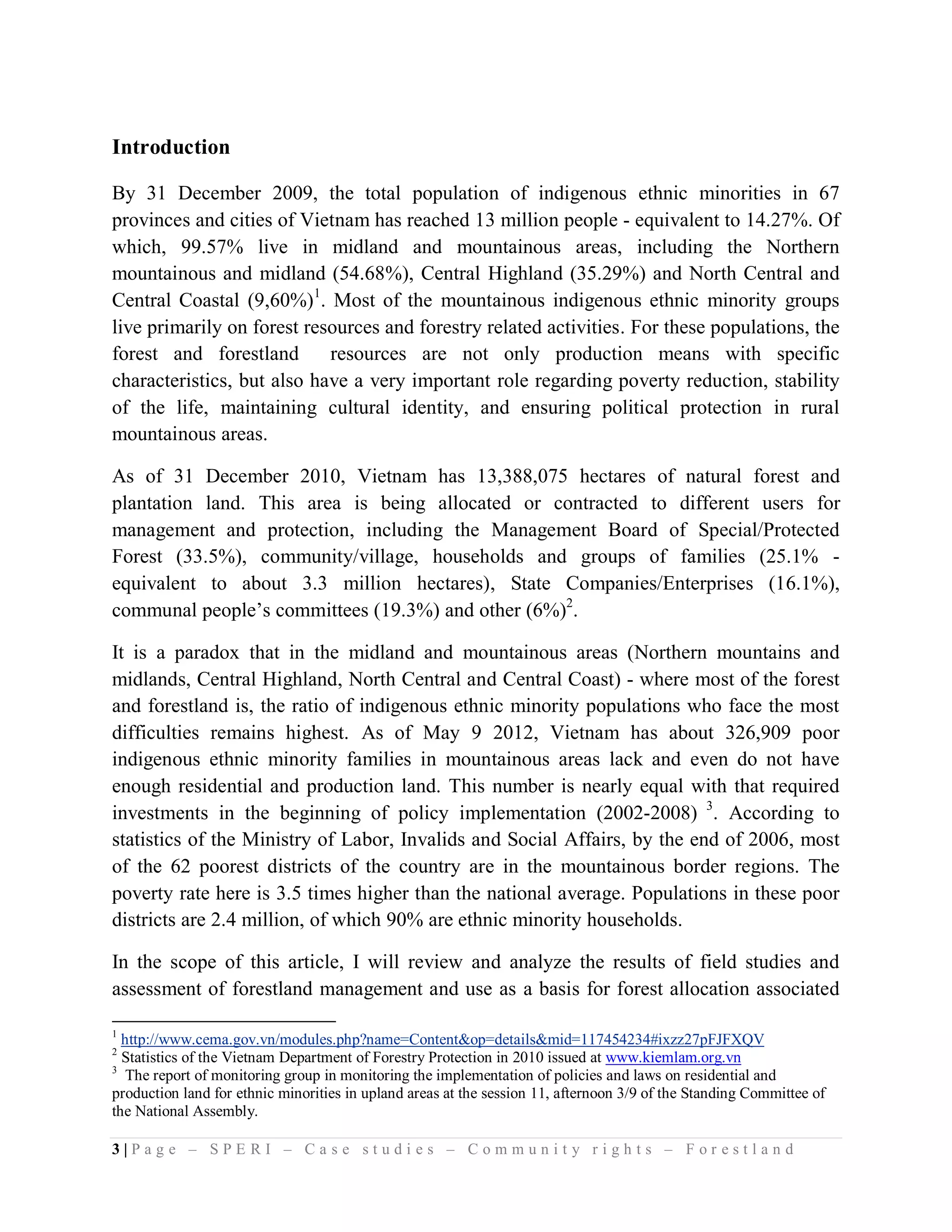 Introduction

By 31 December 2009, the total population of indigenous ethnic minorities in 67
provinces and cities of Vietnam has reached 13 million people - equivalent to 14.27%. Of
which, 99.57% live in midland and mountainous areas, including the Northern
mountainous and midland (54.68%), Central Highland (35.29%) and North Central and
Central Coastal (9,60%)1. Most of the mountainous indigenous ethnic minority groups
live primarily on forest resources and forestry related activities. For these populations, the
forest and forestland       resources are not only production means with specific
characteristics, but also have a very important role regarding poverty reduction, stability
of the life, maintaining cultural identity, and ensuring political protection in rural
mountainous areas.

As of 31 December 2010, Vietnam has 13,388,075 hectares of natural forest and
plantation land. This area is being allocated or contracted to different users for
management and protection, including the Management Board of Special/Protected
Forest (33.5%), community/village, households and groups of families (25.1% -
equivalent to about 3.3 million hectares), State Companies/Enterprises (16.1%),
communal people’s committees (19.3%) and other (6%)2.

It is a paradox that in the midland and mountainous areas (Northern mountains and
midlands, Central Highland, North Central and Central Coast) - where most of the forest
and forestland is, the ratio of indigenous ethnic minority populations who face the most
difficulties remains highest. As of May 9 2012, Vietnam has about 326,909 poor
indigenous ethnic minority families in mountainous areas lack and even do not have
enough residential and production land. This number is nearly equal with that required
investments in the beginning of policy implementation (2002-2008) 3. According to
statistics of the Ministry of Labor, Invalids and Social Affairs, by the end of 2006, most
of the 62 poorest districts of the country are in the mountainous border regions. The
poverty rate here is 3.5 times higher than the national average. Populations in these poor
districts are 2.4 million, of which 90% are ethnic minority households.

In the scope of this article, I will review and analyze the results of field studies and
assessment of forestland management and use as a basis for forest allocation associated

1
  http://www.cema.gov.vn/modules.php?name=Content&op=details&mid=117454234#ixzz27pFJFXQV
2
  Statistics of the Vietnam Department of Forestry Protection in 2010 issued at www.kiemlam.org.vn
3
   The report of monitoring group in monitoring the implementation of policies and laws on residential and
production land for ethnic minorities in upland areas at the session 11, afternoon 3/9 of the Standing Committee of
the National Assembly.

3|Page – SPERI – Case studies – Community rights – Forestland
 