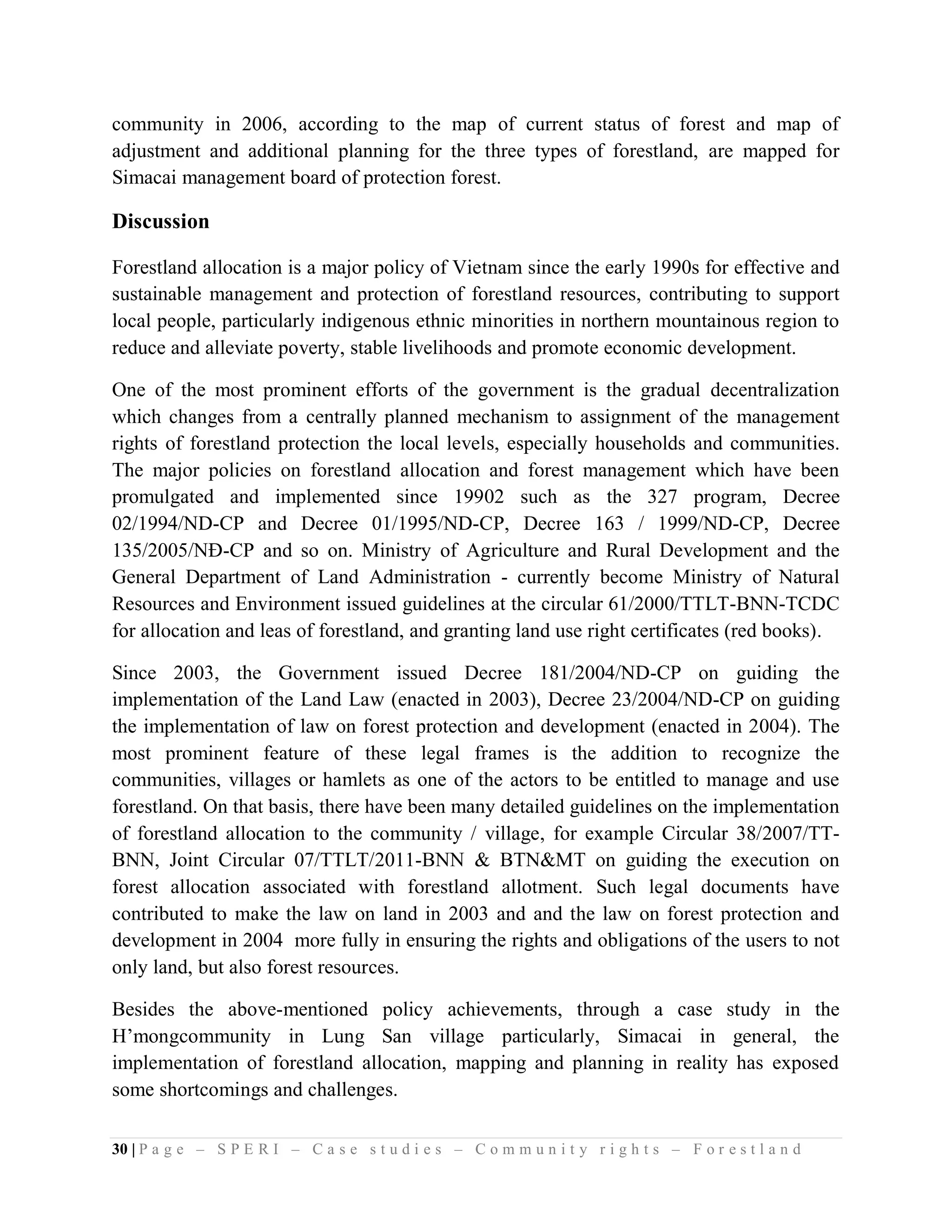 community in 2006, according to the map of current status of forest and map of
adjustment and additional planning for the three types of forestland, are mapped for
Simacai management board of protection forest.

Discussion

Forestland allocation is a major policy of Vietnam since the early 1990s for effective and
sustainable management and protection of forestland resources, contributing to support
local people, particularly indigenous ethnic minorities in northern mountainous region to
reduce and alleviate poverty, stable livelihoods and promote economic development.

One of the most prominent efforts of the government is the gradual decentralization
which changes from a centrally planned mechanism to assignment of the management
rights of forestland protection the local levels, especially households and communities.
The major policies on forestland allocation and forest management which have been
promulgated and implemented since 19902 such as the 327 program, Decree
02/1994/ND-CP and Decree 01/1995/ND-CP, Decree 163 / 1999/ND-CP, Decree
135/2005/NĐ-CP and so on. Ministry of Agriculture and Rural Development and the
General Department of Land Administration - currently become Ministry of Natural
Resources and Environment issued guidelines at the circular 61/2000/TTLT-BNN-TCDC
for allocation and leas of forestland, and granting land use right certificates (red books).

Since 2003, the Government issued Decree 181/2004/ND-CP on guiding the
implementation of the Land Law (enacted in 2003), Decree 23/2004/ND-CP on guiding
the implementation of law on forest protection and development (enacted in 2004). The
most prominent feature of these legal frames is the addition to recognize the
communities, villages or hamlets as one of the actors to be entitled to manage and use
forestland. On that basis, there have been many detailed guidelines on the implementation
of forestland allocation to the community / village, for example Circular 38/2007/TT-
BNN, Joint Circular 07/TTLT/2011-BNN & BTN&MT on guiding the execution on
forest allocation associated with forestland allotment. Such legal documents have
contributed to make the law on land in 2003 and and the law on forest protection and
development in 2004 more fully in ensuring the rights and obligations of the users to not
only land, but also forest resources.

Besides the above-mentioned policy achievements, through a case study in the
H’mongcommunity in Lung San village particularly, Simacai in general, the
implementation of forestland allocation, mapping and planning in reality has exposed
some shortcomings and challenges.

30 | P a g e – S P E R I – C a s e s t u d i e s – C o m m u n i t y r i g h t s – F o r e s t l a n d
 