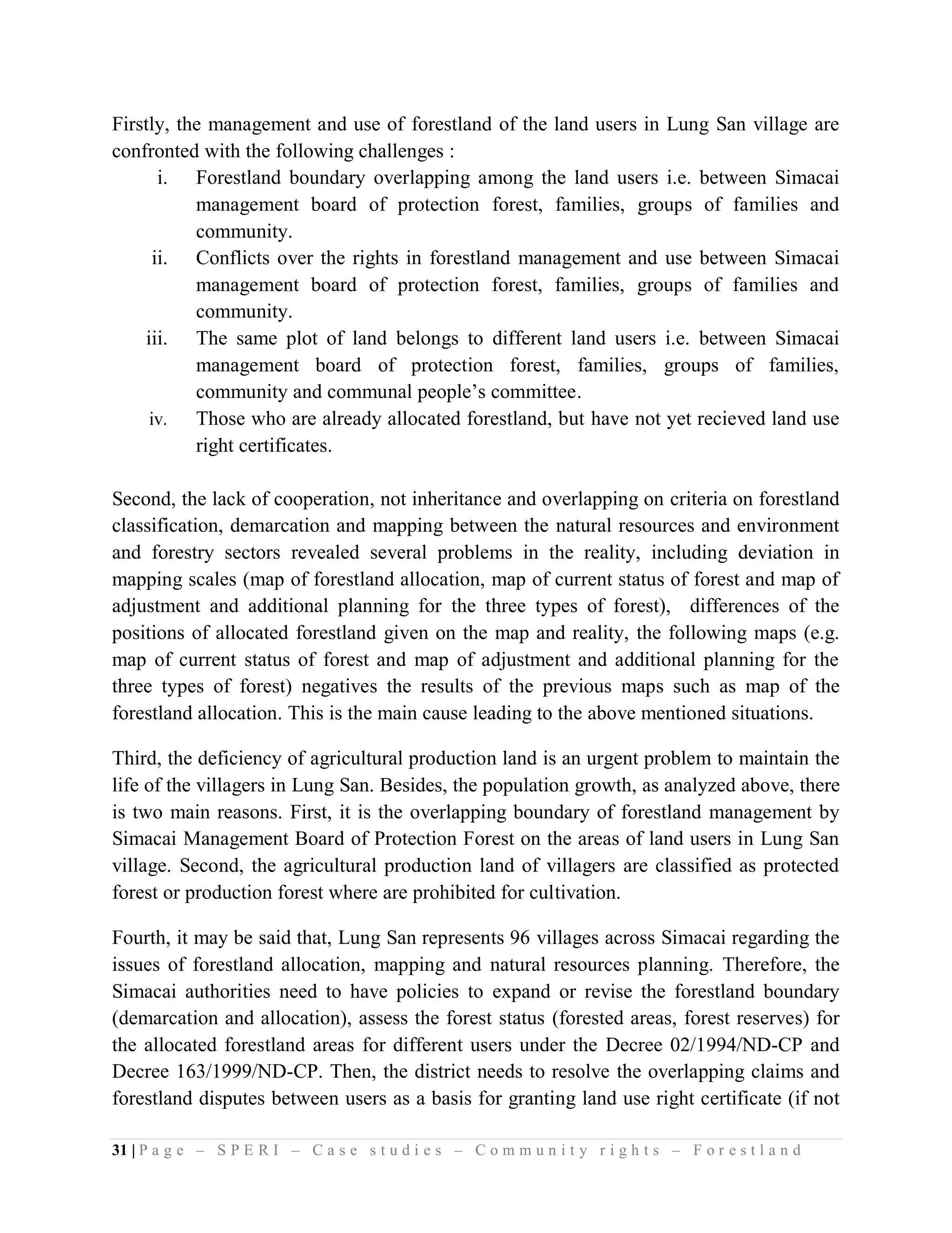 Firstly, the management and use of forestland of the land users in Lung San village are
confronted with the following challenges :
       i. Forestland boundary overlapping among the land users i.e. between Simacai
           management board of protection forest, families, groups of families and
           community.
      ii. Conflicts over the rights in forestland management and use between Simacai
           management board of protection forest, families, groups of families and
           community.
    iii. The same plot of land belongs to different land users i.e. between Simacai
           management board of protection forest, families, groups of families,
           community and communal people’s committee.
     iv.   Those who are already allocated forestland, but have not yet recieved land use
           right certificates.

Second, the lack of cooperation, not inheritance and overlapping on criteria on forestland
classification, demarcation and mapping between the natural resources and environment
and forestry sectors revealed several problems in the reality, including deviation in
mapping scales (map of forestland allocation, map of current status of forest and map of
adjustment and additional planning for the three types of forest), differences of the
positions of allocated forestland given on the map and reality, the following maps (e.g.
map of current status of forest and map of adjustment and additional planning for the
three types of forest) negatives the results of the previous maps such as map of the
forestland allocation. This is the main cause leading to the above mentioned situations.

Third, the deficiency of agricultural production land is an urgent problem to maintain the
life of the villagers in Lung San. Besides, the population growth, as analyzed above, there
is two main reasons. First, it is the overlapping boundary of forestland management by
Simacai Management Board of Protection Forest on the areas of land users in Lung San
village. Second, the agricultural production land of villagers are classified as protected
forest or production forest where are prohibited for cultivation.

Fourth, it may be said that, Lung San represents 96 villages across Simacai regarding the
issues of forestland allocation, mapping and natural resources planning. Therefore, the
Simacai authorities need to have policies to expand or revise the forestland boundary
(demarcation and allocation), assess the forest status (forested areas, forest reserves) for
the allocated forestland areas for different users under the Decree 02/1994/ND-CP and
Decree 163/1999/ND-CP. Then, the district needs to resolve the overlapping claims and
forestland disputes between users as a basis for granting land use right certificate (if not

31 | P a g e – S P E R I – C a s e s t u d i e s – C o m m u n i t y r i g h t s – F o r e s t l a n d
 