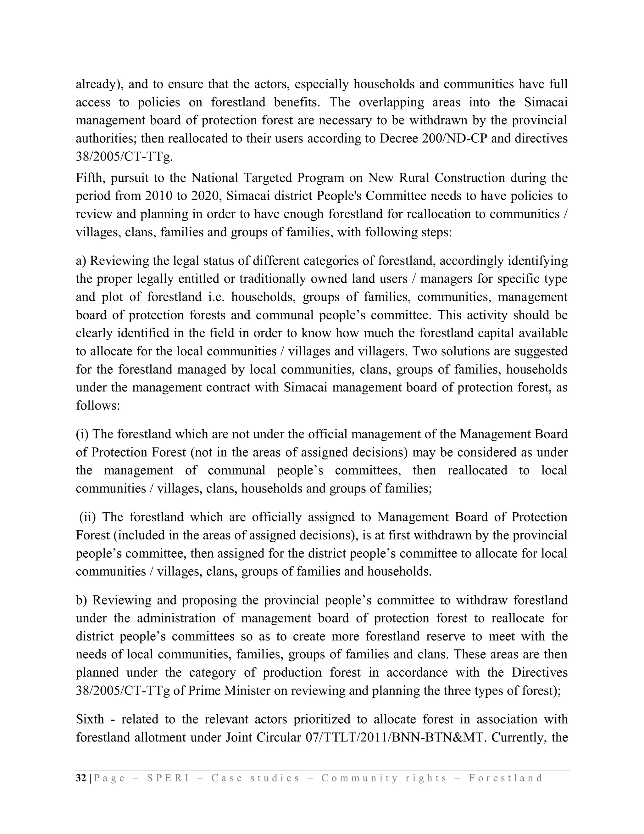 already), and to ensure that the actors, especially households and communities have full
access to policies on forestland benefits. The overlapping areas into the Simacai
management board of protection forest are necessary to be withdrawn by the provincial
authorities; then reallocated to their users according to Decree 200/ND-CP and directives
38/2005/CT-TTg.
Fifth, pursuit to the National Targeted Program on New Rural Construction during the
period from 2010 to 2020, Simacai district People's Committee needs to have policies to
review and planning in order to have enough forestland for reallocation to communities /
villages, clans, families and groups of families, with following steps:

a) Reviewing the legal status of different categories of forestland, accordingly identifying
the proper legally entitled or traditionally owned land users / managers for specific type
and plot of forestland i.e. households, groups of families, communities, management
board of protection forests and communal people’s committee. This activity should be
clearly identified in the field in order to know how much the forestland capital available
to allocate for the local communities / villages and villagers. Two solutions are suggested
for the forestland managed by local communities, clans, groups of families, households
under the management contract with Simacai management board of protection forest, as
follows:

(i) The forestland which are not under the official management of the Management Board
of Protection Forest (not in the areas of assigned decisions) may be considered as under
the management of communal people’s committees, then reallocated to local
communities / villages, clans, households and groups of families;

 (ii) The forestland which are officially assigned to Management Board of Protection
Forest (included in the areas of assigned decisions), is at first withdrawn by the provincial
people’s committee, then assigned for the district people’s committee to allocate for local
communities / villages, clans, groups of families and households.

b) Reviewing and proposing the provincial people’s committee to withdraw forestland
under the administration of management board of protection forest to reallocate for
district people’s committees so as to create more forestland reserve to meet with the
needs of local communities, families, groups of families and clans. These areas are then
planned under the category of production forest in accordance with the Directives
38/2005/CT-TTg of Prime Minister on reviewing and planning the three types of forest);

Sixth - related to the relevant actors prioritized to allocate forest in association with
forestland allotment under Joint Circular 07/TTLT/2011/BNN-BTN&MT. Currently, the

32 | P a g e – S P E R I – C a s e s t u d i e s – C o m m u n i t y r i g h t s – F o r e s t l a n d
 