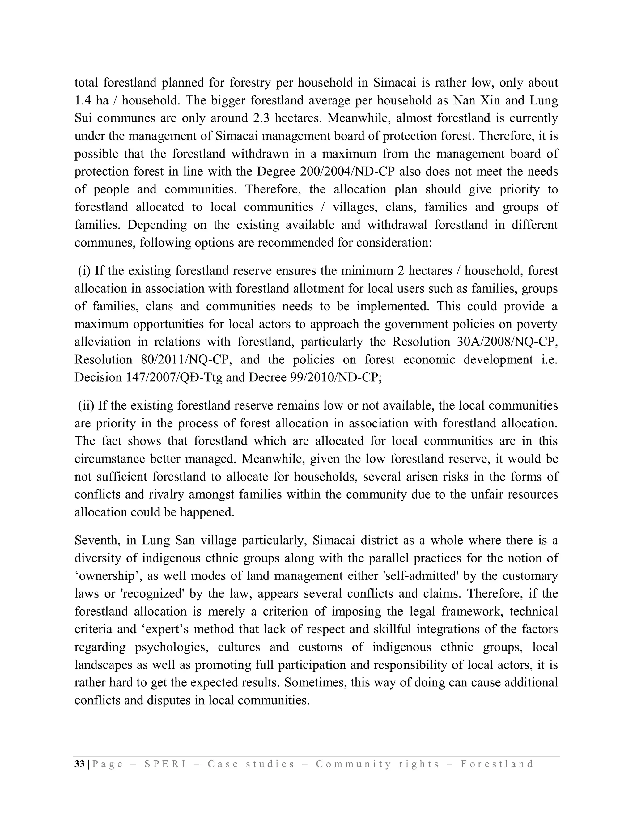 total forestland planned for forestry per household in Simacai is rather low, only about
1.4 ha / household. The bigger forestland average per household as Nan Xin and Lung
Sui communes are only around 2.3 hectares. Meanwhile, almost forestland is currently
under the management of Simacai management board of protection forest. Therefore, it is
possible that the forestland withdrawn in a maximum from the management board of
protection forest in line with the Degree 200/2004/ND-CP also does not meet the needs
of people and communities. Therefore, the allocation plan should give priority to
forestland allocated to local communities / villages, clans, families and groups of
families. Depending on the existing available and withdrawal forestland in different
communes, following options are recommended for consideration:

 (i) If the existing forestland reserve ensures the minimum 2 hectares / household, forest
allocation in association with forestland allotment for local users such as families, groups
of families, clans and communities needs to be implemented. This could provide a
maximum opportunities for local actors to approach the government policies on poverty
alleviation in relations with forestland, particularly the Resolution 30A/2008/NQ-CP,
Resolution 80/2011/NQ-CP, and the policies on forest economic development i.e.
Decision 147/2007/QĐ-Ttg and Decree 99/2010/ND-CP;

 (ii) If the existing forestland reserve remains low or not available, the local communities
are priority in the process of forest allocation in association with forestland allocation.
The fact shows that forestland which are allocated for local communities are in this
circumstance better managed. Meanwhile, given the low forestland reserve, it would be
not sufficient forestland to allocate for households, several arisen risks in the forms of
conflicts and rivalry amongst families within the community due to the unfair resources
allocation could be happened.

Seventh, in Lung San village particularly, Simacai district as a whole where there is a
diversity of indigenous ethnic groups along with the parallel practices for the notion of
‘ownership’, as well modes of land management either 'self-admitted' by the customary
laws or 'recognized' by the law, appears several conflicts and claims. Therefore, if the
forestland allocation is merely a criterion of imposing the legal framework, technical
criteria and ‘expert’s method that lack of respect and skillful integrations of the factors
regarding psychologies, cultures and customs of indigenous ethnic groups, local
landscapes as well as promoting full participation and responsibility of local actors, it is
rather hard to get the expected results. Sometimes, this way of doing can cause additional
conflicts and disputes in local communities.



33 | P a g e – S P E R I – C a s e s t u d i e s – C o m m u n i t y r i g h t s – F o r e s t l a n d
 