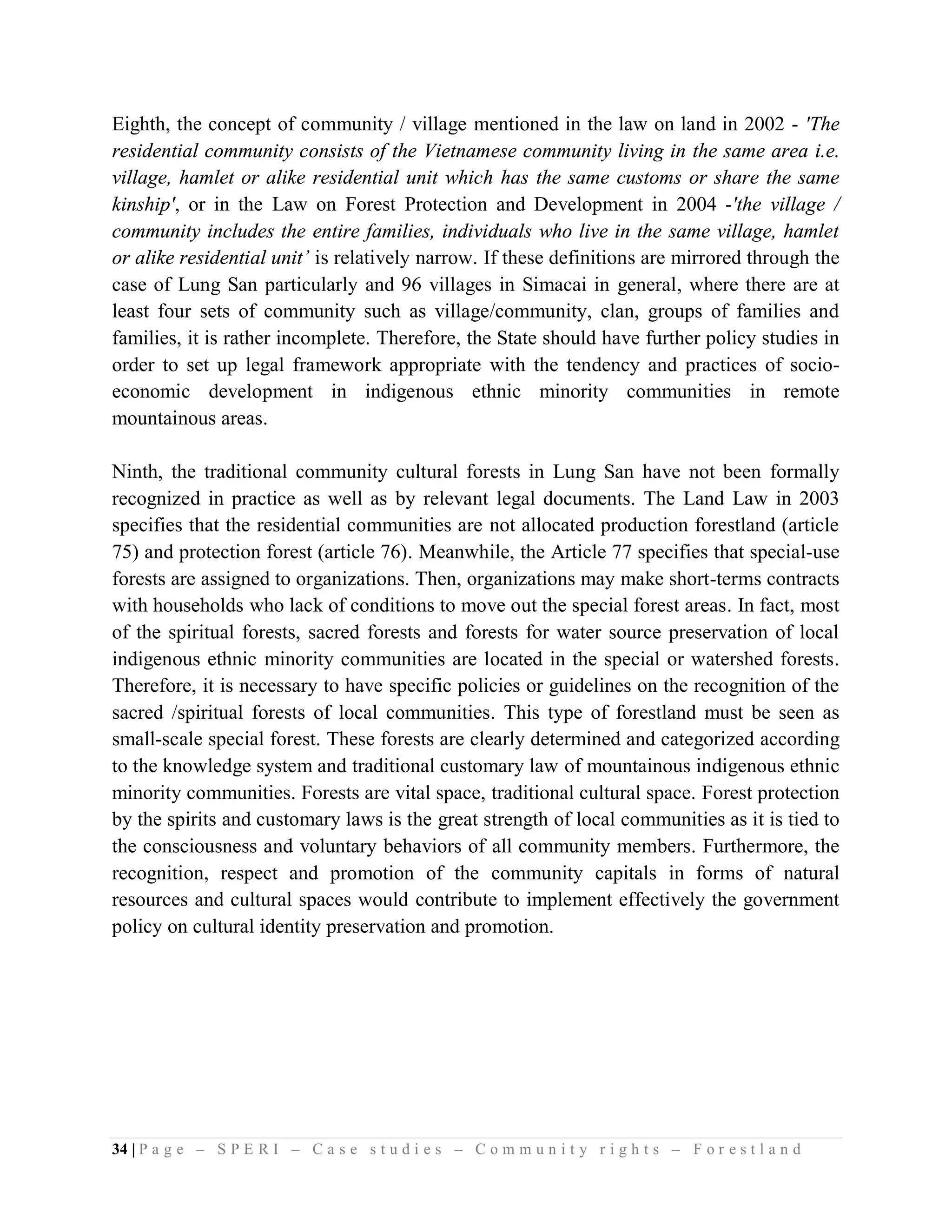 Eighth, the concept of community / village mentioned in the law on land in 2002 - 'The
residential community consists of the Vietnamese community living in the same area i.e.
village, hamlet or alike residential unit which has the same customs or share the same
kinship', or in the Law on Forest Protection and Development in 2004 -'the village /
community includes the entire families, individuals who live in the same village, hamlet
or alike residential unit’ is relatively narrow. If these definitions are mirrored through the
case of Lung San particularly and 96 villages in Simacai in general, where there are at
least four sets of community such as village/community, clan, groups of families and
families, it is rather incomplete. Therefore, the State should have further policy studies in
order to set up legal framework appropriate with the tendency and practices of socio-
economic development in indigenous ethnic minority communities in remote
mountainous areas.

Ninth, the traditional community cultural forests in Lung San have not been formally
recognized in practice as well as by relevant legal documents. The Land Law in 2003
specifies that the residential communities are not allocated production forestland (article
75) and protection forest (article 76). Meanwhile, the Article 77 specifies that special-use
forests are assigned to organizations. Then, organizations may make short-terms contracts
with households who lack of conditions to move out the special forest areas. In fact, most
of the spiritual forests, sacred forests and forests for water source preservation of local
indigenous ethnic minority communities are located in the special or watershed forests.
Therefore, it is necessary to have specific policies or guidelines on the recognition of the
sacred /spiritual forests of local communities. This type of forestland must be seen as
small-scale special forest. These forests are clearly determined and categorized according
to the knowledge system and traditional customary law of mountainous indigenous ethnic
minority communities. Forests are vital space, traditional cultural space. Forest protection
by the spirits and customary laws is the great strength of local communities as it is tied to
the consciousness and voluntary behaviors of all community members. Furthermore, the
recognition, respect and promotion of the community capitals in forms of natural
resources and cultural spaces would contribute to implement effectively the government
policy on cultural identity preservation and promotion.




34 | P a g e – S P E R I – C a s e s t u d i e s – C o m m u n i t y r i g h t s – F o r e s t l a n d
 