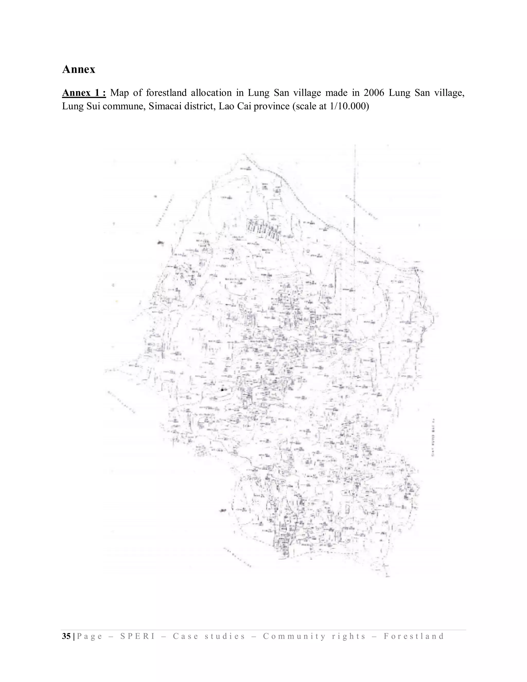 Annex
Annex 1 : Map of forestland allocation in Lung San village made in 2006 Lung San village,
Lung Sui commune, Simacai district, Lao Cai province (scale at 1/10.000)




35 | P a g e – S P E R I – C a s e s t u d i e s – C o m m u n i t y r i g h t s – F o r e s t l a n d
 