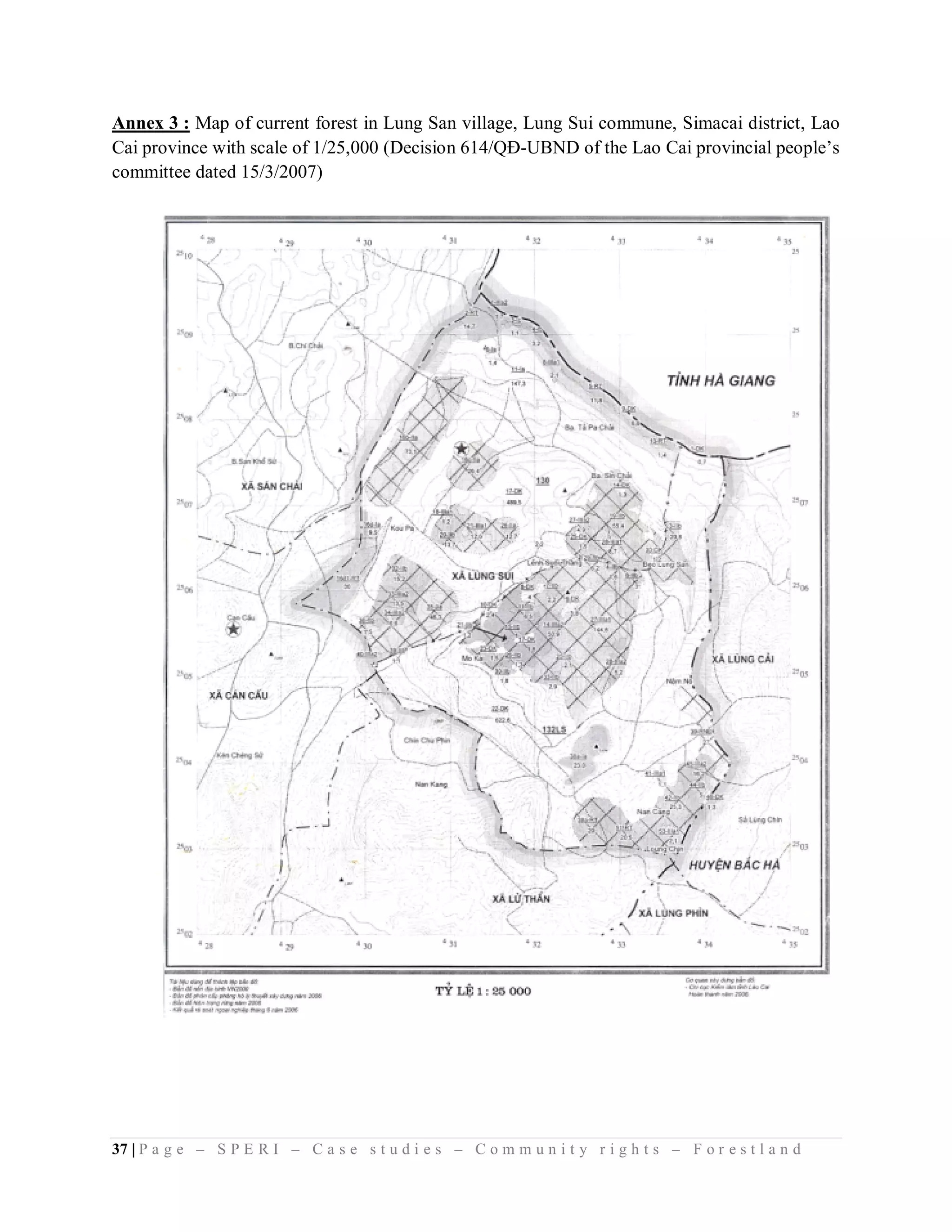 Annex 3 : Map of current forest in Lung San village, Lung Sui commune, Simacai district, Lao
Cai province with scale of 1/25,000 (Decision 614/QĐ-UBND of the Lao Cai provincial people’s
committee dated 15/3/2007)




37 | P a g e – S P E R I – C a s e s t u d i e s – C o m m u n i t y r i g h t s – F o r e s t l a n d
 