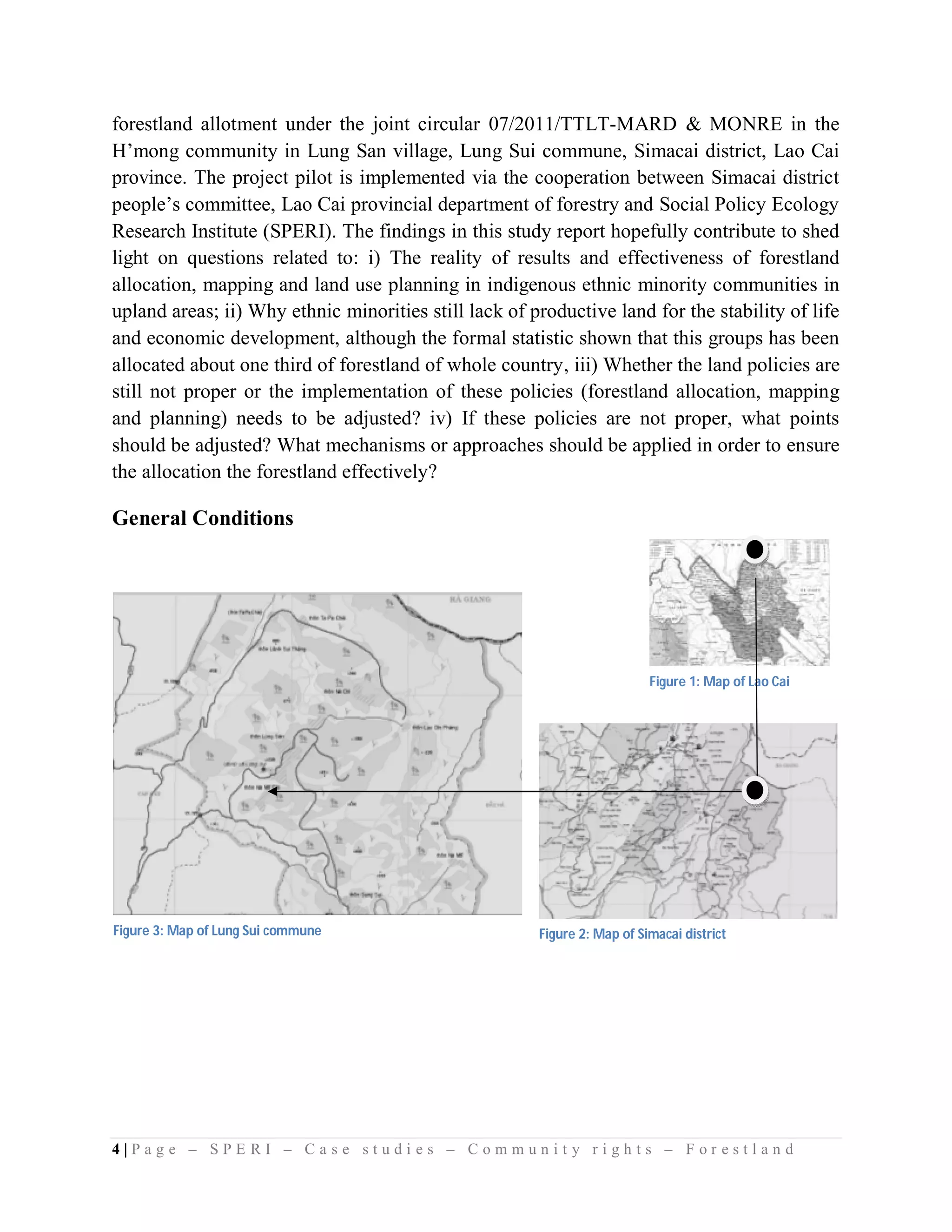 forestland allotment under the joint circular 07/2011/TTLT-MARD & MONRE in the
H’mong community in Lung San village, Lung Sui commune, Simacai district, Lao Cai
province. The project pilot is implemented via the cooperation between Simacai district
people’s committee, Lao Cai provincial department of forestry and Social Policy Ecology
Research Institute (SPERI). The findings in this study report hopefully contribute to shed
light on questions related to: i) The reality of results and effectiveness of forestland
allocation, mapping and land use planning in indigenous ethnic minority communities in
upland areas; ii) Why ethnic minorities still lack of productive land for the stability of life
and economic development, although the formal statistic shown that this groups has been
allocated about one third of forestland of whole country, iii) Whether the land policies are
still not proper or the implementation of these policies (forestland allocation, mapping
and planning) needs to be adjusted? iv) If these policies are not proper, what points
should be adjusted? What mechanisms or approaches should be applied in order to ensure
the allocation the forestland effectively?

General Conditions




                                                                          Figure 1: Map of Lao Cai




Figure 3: Map of Lung Sui commune                      Figure 2: Map of Simacai district




4|Page – SPERI – Case studies – Community rights – Forestland
 