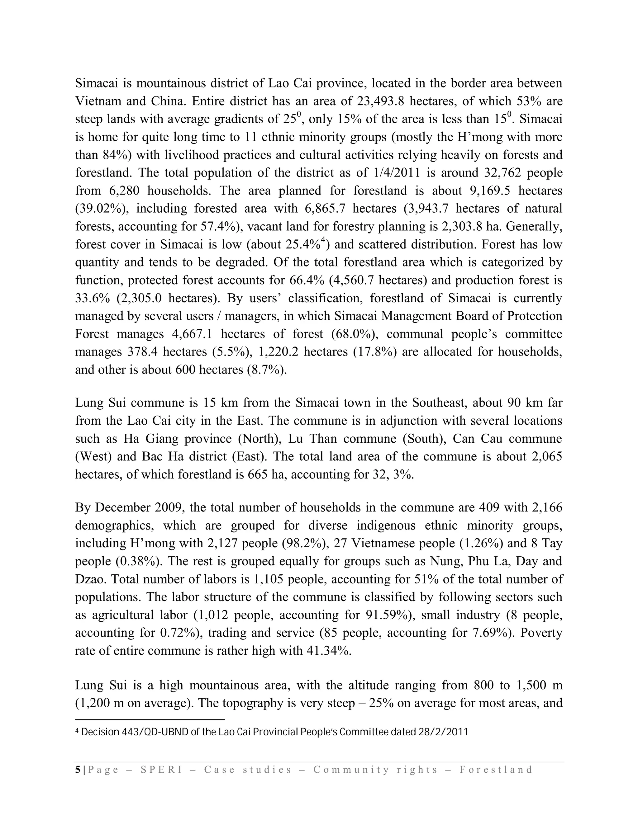 Simacai is mountainous district of Lao Cai province, located in the border area between
Vietnam and China. Entire district has an area of 23,493.8 hectares, of which 53% are
steep lands with average gradients of 250, only 15% of the area is less than 150. Simacai
is home for quite long time to 11 ethnic minority groups (mostly the H’mong with more
than 84%) with livelihood practices and cultural activities relying heavily on forests and
forestland. The total population of the district as of 1/4/2011 is around 32,762 people
from 6,280 households. The area planned for forestland is about 9,169.5 hectares
(39.02%), including forested area with 6,865.7 hectares (3,943.7 hectares of natural
forests, accounting for 57.4%), vacant land for forestry planning is 2,303.8 ha. Generally,
forest cover in Simacai is low (about 25.4%4) and scattered distribution. Forest has low
quantity and tends to be degraded. Of the total forestland area which is categorized by
function, protected forest accounts for 66.4% (4,560.7 hectares) and production forest is
33.6% (2,305.0 hectares). By users’ classification, forestland of Simacai is currently
managed by several users / managers, in which Simacai Management Board of Protection
Forest manages 4,667.1 hectares of forest (68.0%), communal people’s committee
manages 378.4 hectares (5.5%), 1,220.2 hectares (17.8%) are allocated for households,
and other is about 600 hectares (8.7%).

Lung Sui commune is 15 km from the Simacai town in the Southeast, about 90 km far
from the Lao Cai city in the East. The commune is in adjunction with several locations
such as Ha Giang province (North), Lu Than commune (South), Can Cau commune
(West) and Bac Ha district (East). The total land area of the commune is about 2,065
hectares, of which forestland is 665 ha, accounting for 32, 3%.

By December 2009, the total number of households in the commune are 409 with 2,166
demographics, which are grouped for diverse indigenous ethnic minority groups,
including H’mong with 2,127 people (98.2%), 27 Vietnamese people (1.26%) and 8 Tay
people (0.38%). The rest is grouped equally for groups such as Nung, Phu La, Day and
Dzao. Total number of labors is 1,105 people, accounting for 51% of the total number of
populations. The labor structure of the commune is classified by following sectors such
as agricultural labor (1,012 people, accounting for 91.59%), small industry (8 people,
accounting for 0.72%), trading and service (85 people, accounting for 7.69%). Poverty
rate of entire commune is rather high with 41.34%.

Lung Sui is a high mountainous area, with the altitude ranging from 800 to 1,500 m
(1,200 m on average). The topography is very steep – 25% on average for most areas, and
4   Decision 443/QD-UBND of the Lao Cai Provincial People’s Committee dated 28/2/2011


5|Page – SPERI – Case studies – Community rights – Forestland
 