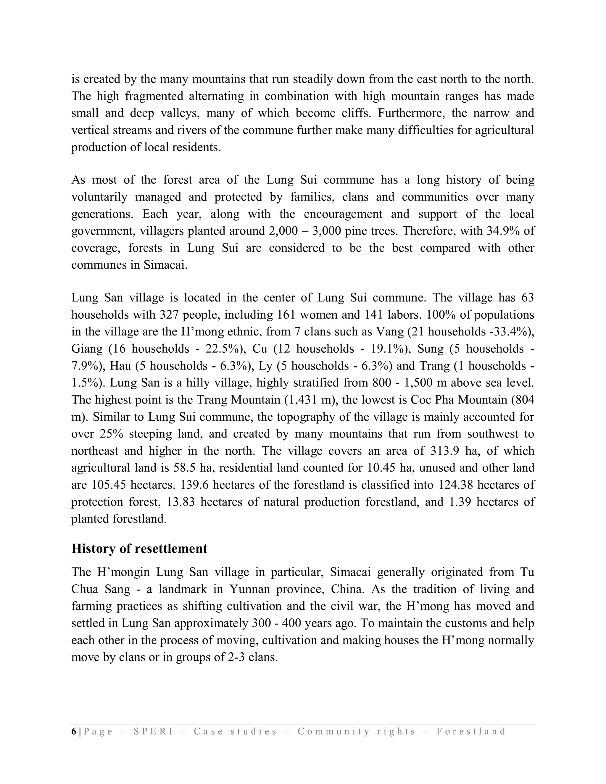 is created by the many mountains that run steadily down from the east north to the north.
The high fragmented alternating in combination with high mountain ranges has made
small and deep valleys, many of which become cliffs. Furthermore, the narrow and
vertical streams and rivers of the commune further make many difficulties for agricultural
production of local residents.

As most of the forest area of the Lung Sui commune has a long history of being
voluntarily managed and protected by families, clans and communities over many
generations. Each year, along with the encouragement and support of the local
government, villagers planted around 2,000 – 3,000 pine trees. Therefore, with 34.9% of
coverage, forests in Lung Sui are considered to be the best compared with other
communes in Simacai.

Lung San village is located in the center of Lung Sui commune. The village has 63
households with 327 people, including 161 women and 141 labors. 100% of populations
in the village are the H’mong ethnic, from 7 clans such as Vang (21 households -33.4%),
Giang (16 households - 22.5%), Cu (12 households - 19.1%), Sung (5 households -
7.9%), Hau (5 households - 6.3%), Ly (5 households - 6.3%) and Trang (1 households -
1.5%). Lung San is a hilly village, highly stratified from 800 - 1,500 m above sea level.
The highest point is the Trang Mountain (1,431 m), the lowest is Coc Pha Mountain (804
m). Similar to Lung Sui commune, the topography of the village is mainly accounted for
over 25% steeping land, and created by many mountains that run from southwest to
northeast and higher in the north. The village covers an area of 313.9 ha, of which
agricultural land is 58.5 ha, residential land counted for 10.45 ha, unused and other land
are 105.45 hectares. 139.6 hectares of the forestland is classified into 124.38 hectares of
protection forest, 13.83 hectares of natural production forestland, and 1.39 hectares of
planted forestland.

History of resettlement
The H’mongin Lung San village in particular, Simacai generally originated from Tu
Chua Sang - a landmark in Yunnan province, China. As the tradition of living and
farming practices as shifting cultivation and the civil war, the H’mong has moved and
settled in Lung San approximately 300 - 400 years ago. To maintain the customs and help
each other in the process of moving, cultivation and making houses the H’mong normally
move by clans or in groups of 2-3 clans.




6|Page – SPERI – Case studies – Community rights – Forestland
 
