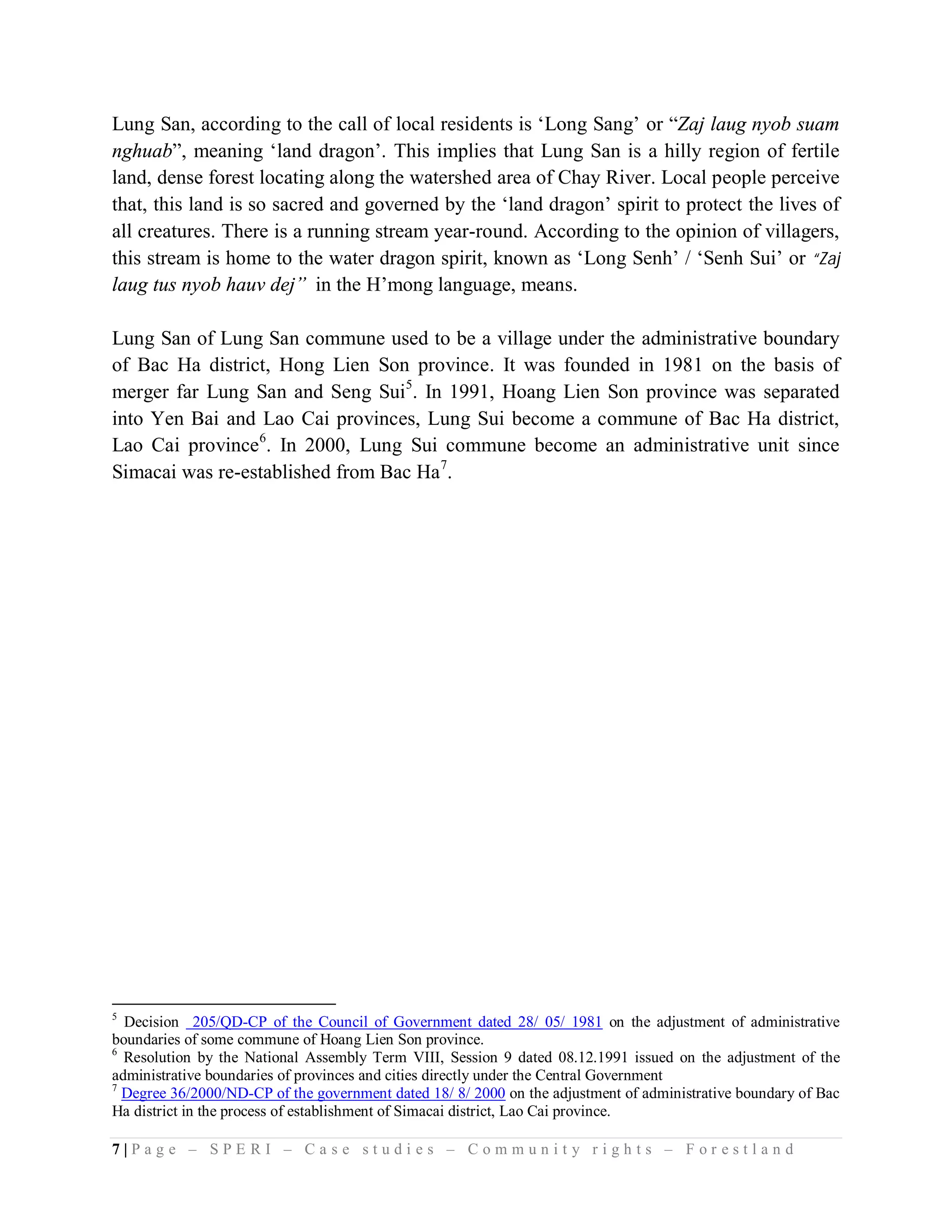 Lung San, according to the call of local residents is ‘Long Sang’ or “Zaj laug nyob suam
nghuab”, meaning ‘land dragon’. This implies that Lung San is a hilly region of fertile
land, dense forest locating along the watershed area of Chay River. Local people perceive
that, this land is so sacred and governed by the ‘land dragon’ spirit to protect the lives of
all creatures. There is a running stream year-round. According to the opinion of villagers,
this stream is home to the water dragon spirit, known as ‘Long Senh’ / ‘Senh Sui’ or “Zaj
laug tus nyob hauv dej” in the H’mong language, means.

Lung San of Lung San commune used to be a village under the administrative boundary
of Bac Ha district, Hong Lien Son province. It was founded in 1981 on the basis of
merger far Lung San and Seng Sui5. In 1991, Hoang Lien Son province was separated
into Yen Bai and Lao Cai provinces, Lung Sui become a commune of Bac Ha district,
Lao Cai province6. In 2000, Lung Sui commune become an administrative unit since
Simacai was re-established from Bac Ha7.




5
  Decision 205/QD-CP of the Council of Government dated 28/ 05/ 1981 on the adjustment of administrative
boundaries of some commune of Hoang Lien Son province.
6
  Resolution by the National Assembly Term VIII, Session 9 dated 08.12.1991 issued on the adjustment of the
administrative boundaries of provinces and cities directly under the Central Government
7
  Degree 36/2000/ND-CP of the government dated 18/ 8/ 2000 on the adjustment of administrative boundary of Bac
Ha district in the process of establishment of Simacai district, Lao Cai province.

7|Page – SPERI – Case studies – Community rights – Forestland
 