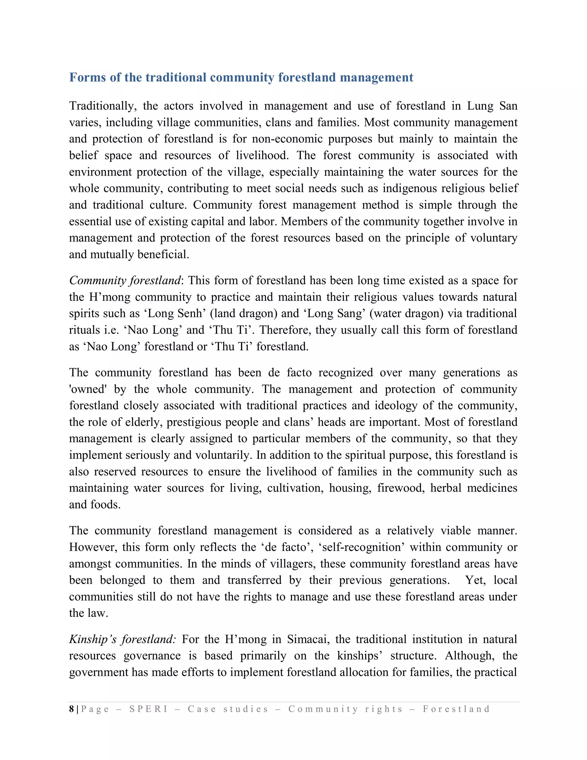 Forms of the traditional community forestland management

Traditionally, the actors involved in management and use of forestland in Lung San
varies, including village communities, clans and families. Most community management
and protection of forestland is for non-economic purposes but mainly to maintain the
belief space and resources of livelihood. The forest community is associated with
environment protection of the village, especially maintaining the water sources for the
whole community, contributing to meet social needs such as indigenous religious belief
and traditional culture. Community forest management method is simple through the
essential use of existing capital and labor. Members of the community together involve in
management and protection of the forest resources based on the principle of voluntary
and mutually beneficial.

Community forestland: This form of forestland has been long time existed as a space for
the H’mong community to practice and maintain their religious values towards natural
spirits such as ‘Long Senh’ (land dragon) and ‘Long Sang’ (water dragon) via traditional
rituals i.e. ‘Nao Long’ and ‘Thu Ti’. Therefore, they usually call this form of forestland
as ‘Nao Long’ forestland or ‘Thu Ti’ forestland.

The community forestland has been de facto recognized over many generations as
'owned' by the whole community. The management and protection of community
forestland closely associated with traditional practices and ideology of the community,
the role of elderly, prestigious people and clans’ heads are important. Most of forestland
management is clearly assigned to particular members of the community, so that they
implement seriously and voluntarily. In addition to the spiritual purpose, this forestland is
also reserved resources to ensure the livelihood of families in the community such as
maintaining water sources for living, cultivation, housing, firewood, herbal medicines
and foods.

The community forestland management is considered as a relatively viable manner.
However, this form only reflects the ‘de facto’, ‘self-recognition’ within community or
amongst communities. In the minds of villagers, these community forestland areas have
been belonged to them and transferred by their previous generations. Yet, local
communities still do not have the rights to manage and use these forestland areas under
the law.

Kinship’s forestland: For the H’mong in Simacai, the traditional institution in natural
resources governance is based primarily on the kinships’ structure. Although, the
government has made efforts to implement forestland allocation for families, the practical

8|Page – SPERI – Case studies – Community rights – Forestland
 