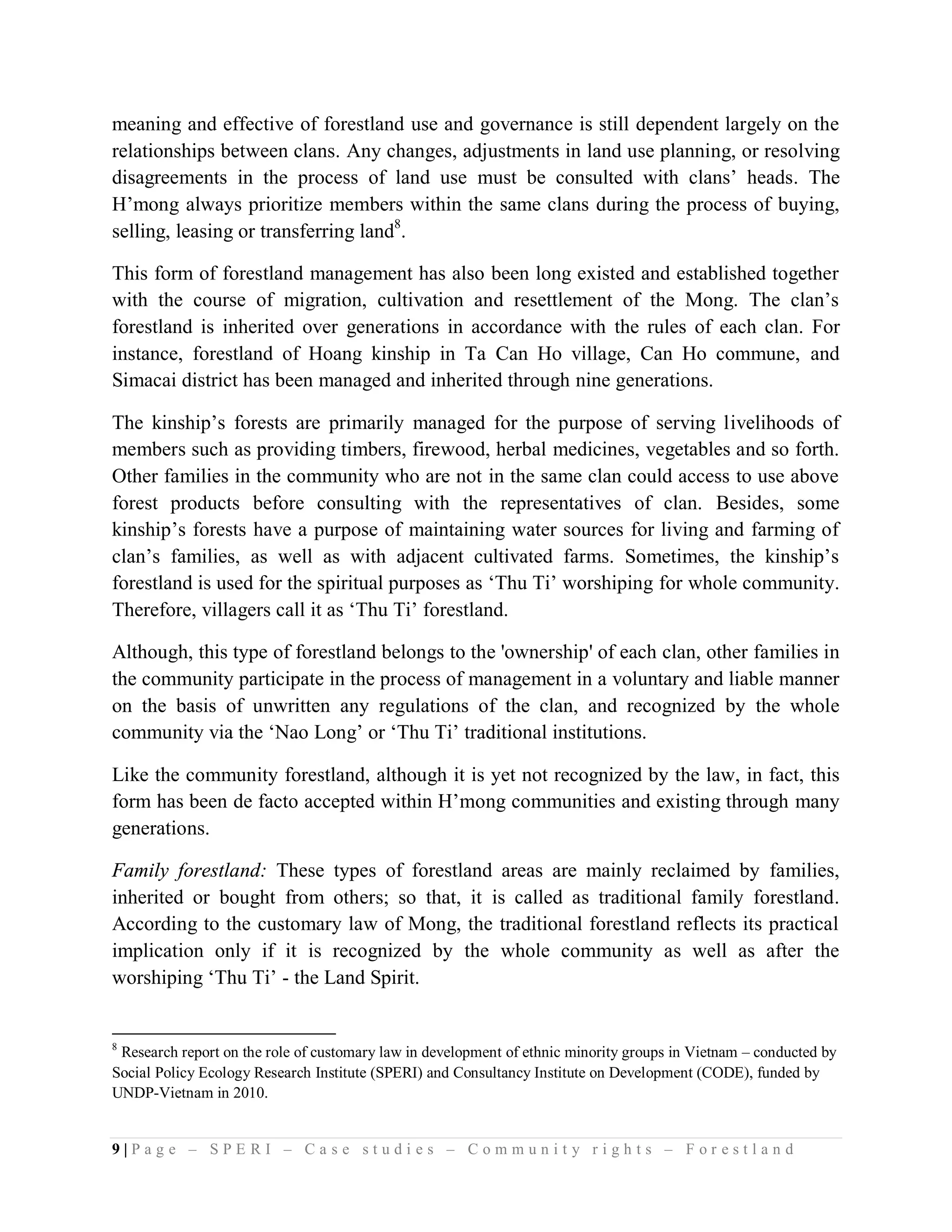 meaning and effective of forestland use and governance is still dependent largely on the
relationships between clans. Any changes, adjustments in land use planning, or resolving
disagreements in the process of land use must be consulted with clans’ heads. The
H’mong always prioritize members within the same clans during the process of buying,
selling, leasing or transferring land8.

This form of forestland management has also been long existed and established together
with the course of migration, cultivation and resettlement of the Mong. The clan’s
forestland is inherited over generations in accordance with the rules of each clan. For
instance, forestland of Hoang kinship in Ta Can Ho village, Can Ho commune, and
Simacai district has been managed and inherited through nine generations.

The kinship’s forests are primarily managed for the purpose of serving livelihoods of
members such as providing timbers, firewood, herbal medicines, vegetables and so forth.
Other families in the community who are not in the same clan could access to use above
forest products before consulting with the representatives of clan. Besides, some
kinship’s forests have a purpose of maintaining water sources for living and farming of
clan’s families, as well as with adjacent cultivated farms. Sometimes, the kinship’s
forestland is used for the spiritual purposes as ‘Thu Ti’ worshiping for whole community.
Therefore, villagers call it as ‘Thu Ti’ forestland.

Although, this type of forestland belongs to the 'ownership' of each clan, other families in
the community participate in the process of management in a voluntary and liable manner
on the basis of unwritten any regulations of the clan, and recognized by the whole
community via the ‘Nao Long’ or ‘Thu Ti’ traditional institutions.

Like the community forestland, although it is yet not recognized by the law, in fact, this
form has been de facto accepted within H’mong communities and existing through many
generations.

Family forestland: These types of forestland areas are mainly reclaimed by families,
inherited or bought from others; so that, it is called as traditional family forestland.
According to the customary law of Mong, the traditional forestland reflects its practical
implication only if it is recognized by the whole community as well as after the
worshiping ‘Thu Ti’ - the Land Spirit.


8
 Research report on the role of customary law in development of ethnic minority groups in Vietnam – conducted by
Social Policy Ecology Research Institute (SPERI) and Consultancy Institute on Development (CODE), funded by
UNDP-Vietnam in 2010.


9|Page – SPERI – Case studies – Community rights – Forestland
 