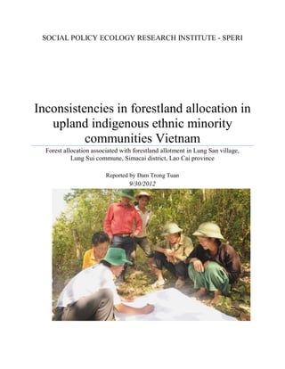 SOCIAL POLICY ECOLOGY RESEARCH INSTITUTE - SPERI




Inconsistencies in forestland allocation in
   upland indigenous ethnic minority
          communities Vietnam
  Forest allocation associated with forestland allotment in Lung San village,
            Lung Sui commune, Simacai district, Lao Cai province

                         Reported by Dam Trong Tuan
                                  9/30/2012
 