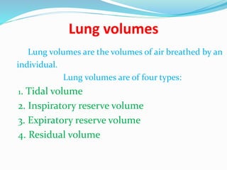 Lung volumes
Lung volumes are the volumes of air breathed by an
individual.
Lung volumes are of four types:
1. Tidal volume
2. Inspiratory reserve volume
3. Expiratory reserve volume
4. Residual volume
 