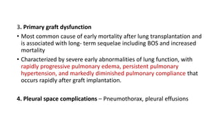 3. Primary graft dysfunction
• Most common cause of early mortality after lung transplantation and
is associated with long- term sequelae including BOS and increased
mortality
• Characterized by severe early abnormalities of lung function, with
rapidly progressive pulmonary edema, persistent pulmonary
hypertension, and markedly diminished pulmonary compliance that
occurs rapidly after graft implantation.
4. Pleural space complications – Pneumothorax, pleural effusions
 