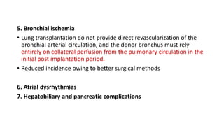 5. Bronchial ischemia
• Lung transplantation do not provide direct revascularization of the
bronchial arterial circulation, and the donor bronchus must rely
entirely on collateral perfusion from the pulmonary circulation in the
initial post implantation period.
• Reduced incidence owing to better surgical methods
6. Atrial dysrhythmias
7. Hepatobiliary and pancreatic complications
 