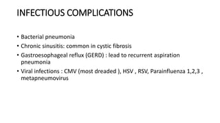 INFECTIOUS COMPLICATIONS
• Bacterial pneumonia
• Chronic sinusitis: common in cystic fibrosis
• Gastroesophageal reflux (GERD) : lead to recurrent aspiration
pneumonia
• Viral infections : CMV (most dreaded ), HSV , RSV, Parainfluenza 1,2,3 ,
metapneumovirus
 