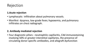 Rejection
1.Acute rejection
• Lymphocytic infiltration about pulmonary vessels.
• Manifest dyspnea, low-grade fever, hypoxemia, and pulmonary
infiltrates on chest radiograph.
2. Antibody mediated rejection
• Four diagnostic pillars : neutrophilic capillaritis, C4d immunostaining
involving 50% or greater interstitial capillaries, the presence of
circulating donor-specific antibodies, and allograft dysfunction
 