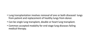 • Lung transplantation involves removal of one or both diseased lungs
from patient and replacement of healthy lungs from donor.
• Can be single lung transplant, double or heart lung transplant.
• Common accepted modality for end stage lung diseases failing
medical therapy.
 